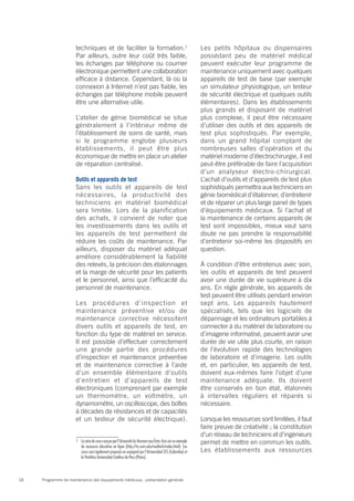 Programme de maintenance des équipements médicaux : présentation générale18
techniques et de faciliter la formation.1
Par ailleurs, outre leur coût très faible,
les échanges par téléphone ou courrier
électronique permettent une collaboration
efficace à distance. Cependant, là où la
connexion à Internet n’est pas fiable, les
échanges par téléphone mobile peuvent
être une alternative utile.
L’atelier de génie biomédical se situe
généralement à l’intérieur même de
l’établissement de soins de santé, mais
si le programme englobe plusieurs
établissements, il peut être plus
économique de mettre en place un atelier
de réparation centralisé.
Outils et appareils de test
Sans les outils et appareils de test
nécessaires, la productivité des
techniciens en matériel biomédical
sera limitée. Lors de la planification
des achats, il convient de noter que
les investissements dans les outils et
les appareils de test permettent de
réduire les coûts de maintenance. Par
ailleurs, disposer du matériel adéquat
améliore considérablement la fiabilité
des relevés, la précision des étalonnages
et la marge de sécurité pour les patients
et le personnel, ainsi que l’efficacité du
personnel de maintenance.
Les procédures d’inspection et
maintenance préventive et/ou de
maintenance corrective nécessitent
divers outils et appareils de test, en
fonction du type de matériel en service.
Il est possible d’effectuer correctement
une grande partie des procédures
d’inspection et maintenance préventive
et de maintenance corrective à l’aide
d’un ensemble élémentaire d’outils
d’entretien et d’appareils de test
électroniques (comprenant par exemple
un thermomètre, un voltmètre, un
dynamomètre, un oscilloscope, des boîtes
à décades de résistances et de capacités
et un testeur de sécurité électrique).
1	 La série de cours conçue par l’Université du Vermont aux États-Unis est un exemple
de ressource éducative en ligne (http://its.uvm.edu/medtech/index.html). Ces
cours sont également proposés en espagnol par l’Universidad CES (Colombie) et
la Pontifica Universidad Católica de Peru (Pérou).
Les petits hôpitaux ou dispensaires
possédant peu de matériel médical
peuvent exécuter leur programme de
maintenance uniquement avec quelques
appareils de test de base (par exemple
un simulateur physiologique, un testeur
de sécurité électrique et quelques outils
élémentaires). Dans les établissements
plus grands et disposant de matériel
plus complexe, il peut être nécessaire
d’utiliser des outils et des appareils de
test plus sophistiqués. Par exemple,
dans un grand hôpital comptant de
nombreuses salles d’opération et du
matériel moderne d’électrochirurgie, il est
peut-être préférable de faire l’acquisition
d’un analyseur électro-chirurgical.
L’achat d’outils et d’appareils de test plus
sophistiqués permettra aux techniciens en
génie biomédical d’étalonner, d’entretenir
et de réparer un plus large panel de types
d’équipements médicaux. Si l’achat et
la maintenance de certains appareils de
test sont impossibles, mieux vaut sans
doute ne pas prendre la responsabilité
d’entretenir soi-même les dispositifs en
question.
À condition d’être entretenus avec soin,
les outils et appareils de test peuvent
avoir une durée de vie supérieure à dix
ans. En règle générale, les appareils de
test peuvent être utilisés pendant environ
sept ans. Les appareils hautement
spécialisés, tels que les logiciels de
dépannage et les ordinateurs portables à
connecter à du matériel de laboratoire ou
d’imagerie informatisé, peuvent avoir une
durée de vie utile plus courte, en raison
de l’évolution rapide des technologies
de laboratoire et d’imagerie. Les outils
et, en particulier, les appareils de test,
doivent eux-mêmes faire l’objet d’une
maintenance adéquate. Ils doivent
être conservés en bon état, étalonnés
à intervalles réguliers et réparés si
nécessaire.
Lorsque les ressources sont limitées, il faut
faire preuve de créativité ; la constitution
d’un réseau de techniciens et d’ingénieurs
permet de mettre en commun les outils.
Les établissements aux ressources
 