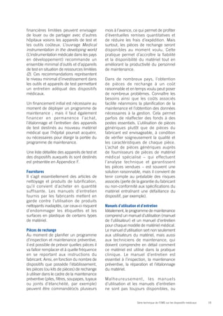 19Série technique de l’OMS sur les dispositifs médicaux
financières limitées peuvent envisager
de louer ou de partager avec d’autres
hôpitaux voisins les appareils de test et
les outils coûteux. L’ouvrage Medical
instrumentation in the developing world
(L’instrumentation médicale dans les pays
en développement) recommande un
ensemble minimal d’outils et d’appareils
de test en situation de ressources limitées
(2). Ces recommandations représentent
le niveau minimal d’investissement dans
les outils et appareils de test permettant
un entretien adéquat des dispositifs
médicaux.
Un financement initial est nécessaire au
moment de déployer un programme de
maintenance ; mais il faut également
financer en permanence l’achat,
l’étalonnage et l’entretien des appareils
de test destinés au nouveau matériel
médical que l’hôpital pourrait acquérir,
ou nécessaires pour élargir la portée du
programme de maintenance.
Une liste détaillée des appareils de test et
des dispositifs auxquels ils sont destinés
est présentée en Appendice F.
Fournitures
Il s’agit essentiellement des articles de
nettoyage et produits de lubrification,
qu’il convient d’acheter en quantité
suffisante. Les manuels d’entretien
fournis par les fabricants mettent en
garde contre l’utilisation de produits
nettoyants inadaptés, car ceux-ci risquent
d’endommager les étiquettes et les
surfaces en plastique de certains types
de matériel.
Pièces de rechange
Au moment de planifier un programme
d’inspection et maintenance préventive,
il est possible de prévoir quelles pièces il
va falloir remplacer et à quelle fréquence
en se reportant aux instructions du
fabricant. Ainsi, en fonction du nombre de
dispositifs que possède l’établissement,
les pièces (ou kits de pièces) de rechange
à utiliser dans le cadre de la maintenance
préventive (piles, filtres, soupapes, tuyaux
ou joints d’étanchéité, par exemple)
peuvent être commandé(e)s plusieurs
mois à l’avance, ce qui permet de profiter
d’éventuelles remises quantitatives et
de réduire les frais d’expédition. Mais
surtout, les pièces de rechange seront
disponibles au moment voulu. Cette
pratique permet d’accroître la fiabilité
et la disponibilité du matériel tout en
améliorant la productivité du personnel
de maintenance.
Dans de nombreux pays, l’obtention
de pièces de rechange à un coût
raisonnable et en temps voulu peut poser
de nombreux problèmes. Connaître les
besoins ainsi que les coûts associés
facilite néanmoins la planification de la
maintenance et l’obtention des données
nécessaires à la gestion. Cela permet
parfois de réaffecter des fonds à des
postes essentiels. L’utilisation de pièces
génériques plutôt que de pièces du
fabricant est envisageable, à condition
de vérifier soigneusement la qualité et
les caractéristiques de chaque pièce.
L’achat de pièces génériques auprès
de fournisseurs de pièces de matériel
médical spécialisé – qui effectuent
l’analyse technique et garantissent
les pièces vendues – est souvent une
solution raisonnable, mais il convient de
tenir compte au préalable des risques
associés (perte de la garantie du fabricant
ou non-conformité aux spécifications du
matériel entraînant une défaillance du
dispositif, par exemple).
Manuels d’utilisation et d’entretien
Idéalement, le programme de maintenance
comprend un manuel d’utilisation (manuel
de l’utilisateur) et un manuel d’entretien
pour chaque modèle de matériel médical.
Le manuel d’utilisation sert non seulement
aux utilisateurs du matériel, mais aussi
aux techniciens de maintenance, qui
doivent comprendre en détail comment
ce matériel est utilisé dans la pratique
clinique. Le manuel d’entretien est
essentiel à l’inspection, la maintenance
préventive, la réparation et l’étalonnage
du matériel.
Malheureusement, les manuels
d’utilisation et les manuels d’entretien
ne sont pas toujours disponibles, ou
 