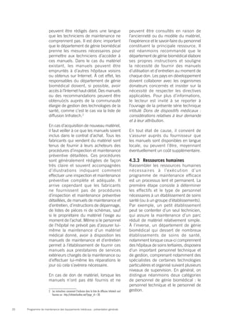 Programme de maintenance des équipements médicaux : présentation générale20
peuvent être rédigés dans une langue
que les techniciens de maintenance ne
comprennent pas. Il est donc important
que le département de génie biomédical
prenne les mesures nécessaires pour
permettre aux techniciens d’accéder à
ces manuels. Dans le cas du matériel
existant, les manuels peuvent être
empruntés à d’autres hôpitaux voisins
ou obtenus sur Internet. À cet effet, les
responsables du département de génie
biomédical doivent, si possible, avoir
accès à l’Internet haut-débit. Des manuels
ou des recommandations peuvent être
obtenu(e)s auprès de la communauté
élargie de gestion des technologies de la
santé, comme c’est le cas via la liste de
diffusion Infratech.2
En cas d’acquisition de nouveau matériel,
il faut veiller à ce que les manuels soient
inclus dans le contrat d’achat. Tous les
fabricants qui vendent du matériel sont
tenus de fournir à leurs acheteurs des
procédures d’inspection et maintenance
préventive détaillées. Ces procédures
sont généralement rédigées de façon
très claire et souvent accompagnées
d’illustrations indiquant comment
effectuer une inspection et maintenance
préventive complète et adéquate. Il
arrive cependant que les fabricants
ne fournissent pas de procédures
d’inspection et maintenance préventive
détaillées, de manuels de maintenance et
d’entretien, d’instructions de dépannage,
de listes de pièces ni de schémas, sauf
si le propriétaire du matériel l’exige au
moment de l’achat. Même si le personnel
de l’hôpital ne prévoit pas d’assurer lui-
même la maintenance d’un matériel
médical donné, avoir à disposition les
manuels de maintenance et d’entretien
permet à l’établissement de fournir ces
manuels aux prestataires de services
extérieurs chargés de la maintenance ou
d’effectuer lui-même les réparations le
jour où cela s’avèrera nécessaire.
En cas de don de matériel, lorsque les
manuels n’ont pas été fournis et ne
2	 Les instructions concernant l’inclusion dans la liste de diffusion Infratech sont
fournies sur : http://infratechonline.net/?page_id=38.
peuvent être consultés en raison de
l’ancienneté ou du modèle du matériel,
l’expérience et le savoir-faire du personnel
constituent la principale ressource. Il
est néanmoins recommandé que le
département de génie biomédical élabore
ses propres instructions et souligne
la nécessité de fournir des manuels
d’utilisation et d’entretien au moment de
chaque don. Les pays en développement
doivent collaborer avec les organismes
donateurs concernés et insister sur la
nécessité de respecter les directives
applicables. Pour plus d’informations,
le lecteur est invité à se reporter à
l’ouvrage de la présente série technique
intitulé Dons de dispositifs médicaux :
considérations relatives à leur demande
et à leur attribution.
En tout état de cause, il convient de
s’assurer auprès du fournisseur que
les manuels sont disponibles en langue
locale, ou peuvent l’être, moyennant
éventuellement un coût supplémentaire.
4.3.3	 Ressources humaines
Rassembler les ressources humaines
nécessaires à l’exécution d’un
programme de maintenance efficace
est un processus lent et permanent. La
première étape consiste à déterminer
les effectifs et le type de personnel
nécessaires à un établissement de soins
santé (ou à un groupe d’établissements).
Par exemple, un petit établissement
peut se contenter d’un seul technicien,
qui assure la maintenance d’un parc
réduit de matériel relativement simple.
À l’inverse, un département de génie
biomédical qui dessert de nombreux
établissements de soins de santé,
notamment lorsque ceux-ci comprennent
des hôpitaux de soins tertiaires, disposera
d’un important personnel technique et
de gestion, comprenant notamment des
spécialistes de certaines technologies
particulières et organisé suivant plusieurs
niveaux de supervision. En général, on
distingue néanmoins deux catégories
de personnel de génie biomédical : le
personnel technique et le personnel de
gestion.
 