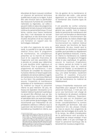 Programme de maintenance des équipements médicaux : présentation générale22
éducatives de façon à pouvoir constituer
un réservoir de personnel technique
qualifié dans le pays ou la région. Il peut
être utile d’inclure dans la planification
des ressources humaines les universités
nationales ou régionales, car celles-ci
peuvent mettre en place des programmes
diplômants formels et assurer la formation
continue du personnel technique. À court
terme, comme nous l’avons mentionné
plus haut, il est nécessaire de recruter
des ingénieurs et des techniciens issus
d’autres disciplines et de leur dispenser
une formation en rapport avec les
technologies médicales.3
La taille d’un organisme de soins de
santé, la quantité et le type de matériel
médical inclus dans le programme
de maintenance, les compétences
présentes sur le marché de l’emploi
local et les capacités financières de
l’organisme sont des paramètres clés
à prendre en compte pour déterminer
le juste équilibre entre ingénieurs et
techniciens. Pour la quasi-totalité des
programmes de maintenance, il sera
nécessaire de compléter les ressources
humaines internes en faisant appel à des
prestataires de services extérieurs (agents
de maintenance du fournisseur/fabricant
ou d’un tiers). Ces prestataires peuvent
assurer l’inspection et maintenance
préventive et la maintenance corrective
du matériel sur lequel le personnel
interne ne peut intervenir. De plus, les
travaux de réparation nécessaires sur le
matériel médical hautement sophistiqué
ne peuvent être effectués que par des
experts ayant reçu une formation ciblée
et spécialisés dans une seule technologie
ou un petit nombre de technologies. Il est
recommandé que l’intervention de ces
prestataires extérieurs s’effectue sous la
supervision des techniciens en matériel
biomédical qui travaillent en interne, aux
3	 Outre les nombreux ateliers organisés par l’Organisation mondiale de la Santé
(OMS) au Népal et dans la Fédération de Russie, ainsi que dans divers pays
africains et baltes, etc., l’Organisation panaméricaine de la Santé a organisé
un grand nombre d’ateliers sur le génie biomédical et la gestion du matériel
médical dans les pays d’Amérique latine et des Caraïbes, en coopération avec
l’ACCE (www.accenet.org). Engineering World Health (www.ewh.org) propose
également des programmes de formation technique au Costa Rica et au Kenya.
ORBIS International propose ce même type de programmes au Bangladesh, en
Chine, en Éthiopie, en Inde, au Pérou et au Vietnam.
fins de gestion de la maintenance et
de réduction des coûts ; cela permet
également au personnel interne de
se familiariser avec d’autres types de
matériel.
Il est possible de confier certaines
opérations moins techniques au personnel
général peu qualifié, mais la majeure
partie du personnel de maintenance doit
avoir suivi une formation en électronique
et comprendre le fonctionnement des
appareils de test, les notions d’étalonnage
électronique et les principes de
fonctionnement du matériel médical
pour assurer ses fonctions de façon
satisfaisante. De plus, investir dans le
recrutement de techniciens hautement
qualifiés peut permettre au département
de génie biomédical d’assurer, à terme,
en interne la maintenance du matériel
de laboratoire, chirurgical et d’imagerie
même le plus sophistiqué. En général,
assurer le maximum d’opérations
en interne permet de limiter le coût
de maintenance total du matériel
médical de l’hôpital. Le recrutement de
techniciens en matériel biomédical ayant
reçu une solide formation, hautement
qualifiés et capables d’assumer
davantage de responsabilités réduit le
coût de maintenance du matériel de
l’établissement.
Lorsque d’importantes ressources sont
disponibles pour appuyer le travail du
personnel technique, il n’est pas rare
qu’un seul technicien soit chargé de
la maintenance de plusieurs centaines
de dispositifs médicaux. Cependant,
dans les pays qui ne disposent pas
de telles ressources, il convient de
limiter considérablement le nombre
de dispositifs par technicien. Cela vaut
notamment lors des phases initiales
de mise en œuvre d’un programme de
gestion des technologies de la santé. Au
fil du temps, les efforts d’amélioration
de la performance vont accroître la
productivité de chaque employé. Il faut
toutefois veiller à ne pas surcharger de
travail le personnel technique dès le
lancement de nouveaux programmes.
 
