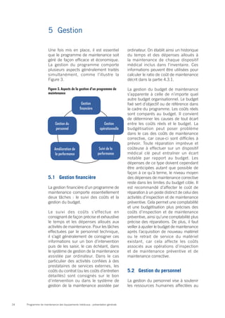 Programme de maintenance des équipements médicaux : présentation générale24
Une fois mis en place, il est essentiel
que le programme de maintenance soit
géré de façon efficace et économique.
La gestion du programme comporte
plusieurs aspects généralement traités
simultanément, comme l’illustre la
Figure 3.
5.1	 Gestion financière
La gestion financière d’un programme de
maintenance comporte essentiellement
deux tâches : le suivi des coûts et la
gestion du budget.
Le suivi des coûts s’effectue en
consignant de façon précise et exhaustive
le temps et les dépenses alloués aux
activités de maintenance. Pour les tâches
effectuées par le personnel technique,
il s’agit généralement de consigner ces
informations sur un bon d’intervention
puis de les saisir, le cas échéant, dans
le système de gestion de la maintenance
assistée par ordinateur. Dans le cas
particulier des activités confiées à des
prestataires de services externes, les
coûts du contrat (ou les coûts d’entretien
détaillés) sont consignés sur le bon
d’intervention ou dans le système de
gestion de la maintenance assistée par
ordinateur. On établit ainsi un historique
du temps et des dépenses alloués à
la maintenance de chaque dispositif
médical inclus dans l’inventaire. Ces
informations peuvent être utilisées pour
calculer le ratio de coût de maintenance
décrit dans la partie 4.3.1.
La gestion du budget de maintenance
s’apparente à celle de n’importe quel
autre budget organisationnel. Le budget
fixé sert d’objectif ou de référence dans
le cadre du programme. Les coûts réels
sont comparés au budget. Il convient
de déterminer les causes de tout écart
entre les coûts réels et le budget. La
budgétisation peut poser problème
dans le cas des coûts de maintenance
corrective, car ceux-ci sont difficiles à
prévoir. Toute réparation imprévue et
coûteuse à effectuer sur un dispositif
médical clé peut entraîner un écart
notable par rapport au budget. Les
dépenses de ce type doivent cependant
être anticipées autant que possible de
façon à ce qu’à terme, le niveau moyen
des dépenses de maintenance corrective
reste dans les limites du budget cible. Il
est recommandé d’affecter le coût de
réparation à un poste distinct de celui des
activités d’inspection et de maintenance
préventive. Cela permet une comptabilité
et une budgétisation plus précises des
coûts d’inspection et de maintenance
préventive, ainsi qu’une comptabilité plus
précise des réparations. De plus, il faut
veiller à ajuster le budget de maintenance
après l’acquisition de nouveau matériel
ou le retrait de service du matériel
existant, car cela affecte les coûts
associés aux opérations d’inspection
et de maintenance préventive et de
maintenance corrective.
5.2	 Gestion du personnel
La gestion du personnel vise à soutenir
les ressources humaines affectées au
Figure 3. Aspects de la gestion d’un programme de
maintenance
5	Gestion
Gestion
financière
Gestion du
personnel
Gestion
opérationnelle
Suivi de la
performance
Amélioration de
la performance
 