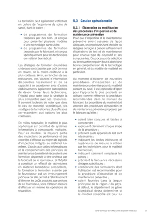 27Série technique de l’OMS sur les dispositifs médicaux
La formation peut également s’effectuer
en dehors de l’organisme de soins de
santé, dans le cadre :
•	 de programmes de formation
proposés par des tiers, et conçus
pour présenter plusieurs modèles
d’une technologie particulière.
•	 de programmes de formation
proposés par le fabricant, et conçus
spécifiquement pour les techniciens
en matériel biomédical.
Les stratégies de formation énumérées
ci-dessus sont classées par coût de mise
en œuvre, de la moins coûteuse à la
plus coûteuse. Ainsi, en fonction de ses
ressources, des sources d’information
disponibles localement et de sa
capacité à se coordonner avec d’autres
établissements également susceptibles
de devoir former leurs techniciens,
l’hôpital peut opter pour la stratégie la
plus compatible avec ses ressources.
Il convient toutefois de noter que dans
le cas de matériel sophistiqué, les
stratégies de formation les plus efficaces
correspondent aux options les plus
coûteuses.
En milieu hospitalier, le matériel le plus
sophistiqué est constitué de systèmes
informatisés à composants multiples.
Pour ce matériel, la majeure partie
des inspections de performance et des
contrôles s’effectue au moyen de logiciels
d’inspection intégrés au matériel lui-
même. L’accès aux codes informatiques
et la compréhension des principes de
maintenance du matériel nécessitent une
formation dispensée à titre onéreux par
le fabricant ou le fournisseur. Si l’hôpital
a constitué un effectif de techniciens
en matériel biomédical compétents,
la formation à l’entretien assurée par
le fournisseur est un investissement
judicieux car elle permet à l’établissement
d’éliminer les coûts associés aux services
de ce fournisseur, voire d’être en mesure
d’effectuer en interne les opérations de
réparation.
5.3	 Gestion opérationnelle
5.3.1	 Élaboration ou modification
des procédures d’inspection et de
maintenance préventive
Pour que l’inspection et la maintenance
préventive soient assurées de façon
adéquate, les procédures sont choisies ou
rédigées de façon à prévoir suffisamment
d’opérations de test et de maintenance
pour chaque type de dispositif et ses
composantes. Ce processus de sélection
ou de rédaction requiert tout d’abord une
bonne compréhension de la technologie
en général, et du modèle de matériel en
particulier.
Au moment d’élaborer de nouvelles
procédures d’inspection et de
maintenance préventive pour du matériel
existant ou neuf, il est préférable d’opter
pour l’approche la plus prudente en
utilisant comme référence la procédure
recommandée dans le manuel du
fabricant. Le propriétaire du matériel doit
attendre des procédures d’inspection et
de maintenance préventive proposées par
le fabricant qu’elles :
•	 soient bien conçues et faciles à
comprendre ;
•	 expliquent clairement chaque étape
de la procédure ;
•	 précisent quels appareils de test sont
nécessaires ;
•	 indiquent les limites inférieures et
supérieures de mesure à utiliser
par les techniciens pour le matériel
biomédical ;
•	 indiquent comment remplacer les
pièces ;
•	 précisent la fréquence nécessaire
d’étapes spécifiques ;
•	 contiennent des formulaires dont
l’utilisation est recommandée pour
la procédure d’inspection et de
maintenance préventive ;
•	 soient fournies dans la langue
principale de la région / du pays.
À défaut, le département de génie
biomédical devra déterminer si
le matériel considéré est pour lui
 