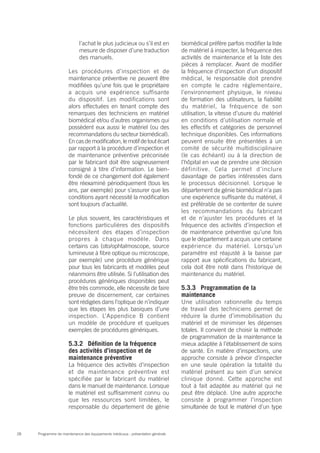 Programme de maintenance des équipements médicaux : présentation générale28
l’achat le plus judicieux ou s’il est en
mesure de disposer d’une traduction
des manuels.
Les procédures d’inspection et de
maintenance préventive ne peuvent être
modifiées qu’une fois que le propriétaire
a acquis une expérience suffisante
du dispositif. Les modifications sont
alors effectuées en tenant compte des
remarques des techniciens en matériel
biomédical et/ou d’autres organismes qui
possèdent eux aussi le matériel (ou des
recommandations du secteur biomédical).
En cas de modification, le motif de tout écart
par rapport à la procédure d’inspection et
de maintenance préventive préconisée
par le fabricant doit être soigneusement
consigné à titre d’information. Le bien-
fondé de ce changement doit également
être réexaminé périodiquement (tous les
ans, par exemple) pour s’assurer que les
conditions ayant nécessité la modification
sont toujours d’actualité.
Le plus souvent, les caractéristiques et
fonctions particulières des dispositifs
nécessitent des étapes d’inspection
propres à chaque modèle. Dans
certains cas (oto/ophtalmoscope, source
lumineuse à fibre optique ou microscope,
par exemple) une procédure générique
pour tous les fabricants et modèles peut
néanmoins être utilisée. Si l’utilisation des
procédures génériques disponibles peut
être très commode, elle nécessite de faire
preuve de discernement, car certaines
sont rédigées dans l’optique de n’indiquer
que les étapes les plus basiques d’une
inspection. L’Appendice B contient
un modèle de procédure et quelques
exemples de procédures génériques.
5.3.2	 Définition de la fréquence
des activités d’inspection et de
maintenance préventive
La fréquence des activités d’inspection
et de maintenance préventive est
spécifiée par le fabricant du matériel
dans le manuel de maintenance. Lorsque
le matériel est suffisamment connu ou
que les ressources sont limitées, le
responsable du département de génie
biomédical préfère parfois modifier la liste
de matériel à inspecter, la fréquence des
activités de maintenance et la liste des
pièces à remplacer. Avant de modifier
la fréquence d’inspection d’un dispositif
médical, le responsable doit prendre
en compte le cadre réglementaire,
l’environnement physique, le niveau
de formation des utilisateurs, la fiabilité
du matériel, la fréquence de son
utilisation, la vitesse d’usure du matériel
en conditions d’utilisation normale et
les effectifs et catégories de personnel
technique disponibles. Ces informations
peuvent ensuite être présentées à un
comité de sécurité multidisciplinaire
(le cas échéant) ou à la direction de
l’hôpital en vue de prendre une décision
définitive. Cela permet d’inclure
davantage de parties intéressées dans
le processus décisionnel. Lorsque le
département de génie biomédical n’a pas
une expérience suffisante du matériel, il
est préférable de se contenter de suivre
les recommandations du fabricant
et de n’ajuster les procédures et la
fréquence des activités d’inspection et
de maintenance préventive qu’une fois
que le département a acquis une certaine
expérience du matériel. Lorsqu’un
paramètre est réajusté à la baisse par
rapport aux spécifications du fabricant,
cela doit être noté dans l’historique de
maintenance du matériel.
5.3.3 	 Programmation de la
maintenance
Une utilisation rationnelle du temps
de travail des techniciens permet de
réduire la durée d’immobilisation du
matériel et de minimiser les dépenses
totales. Il convient de choisir la méthode
de programmation de la maintenance la
mieux adaptée à l’établissement de soins
de santé. En matière d’inspections, une
approche consiste à prévoir d’inspecter
en une seule opération la totalité du
matériel présent au sein d’un service
clinique donné. Cette approche est
tout à fait adaptée au matériel qui ne
peut être déplacé. Une autre approche
consiste à programmer l’inspection
simultanée de tout le matériel d’un type
 