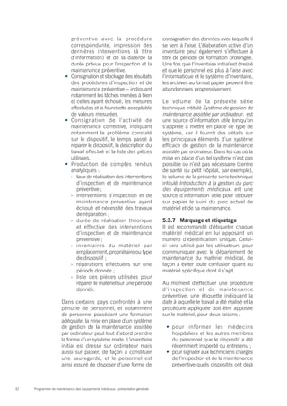 Programme de maintenance des équipements médicaux : présentation générale32
préventive avec la procédure
correspondante, impression des
dernières interventions (à titre
d’information) et de la date/de la
durée prévue pour l’inspection et la
maintenance préventive.
•	 Consignation et stockage des résultats
des procédures d’inspection et de
maintenance préventive – indiquant
notamment les tâches menées à bien
et celles ayant échoué, les mesures
effectuées et la fourchette acceptable
de valeurs mesurées.
•	 Consignation de l’activité de
maintenance corrective, indiquant
notamment le problème constaté
sur le dispositif, le temps passé à
réparer le dispositif, la description du
travail effectué et la liste des pièces
utilisées.
•	 Production de comptes rendus
analytiques :
›› taux de réalisation des interventions
d’inspection et de maintenance
préventive ;
›› interventions d’inspection et de
maintenance préventive ayant
échoué et nécessité des travaux
de réparation ;
›› durée de réalisation théorique
et effective des interventions
d’inspection et de maintenance
préventive ;
›› inventaires du matériel par
emplacement, propriétaire ou type
de dispositif ;
›› réparations effectuées sur une
période donnée ;
›› liste des pièces utilisées pour
réparer le matériel sur une période
donnée.
Dans certains pays confrontés à une
pénurie de personnel, et notamment
de personnel possédant une formation
adéquate, la mise en place d’un système
de gestion de la maintenance assistée
par ordinateur peut tout d’abord prendre
la forme d’un système mixte. L’inventaire
initial est dressé sur ordinateur mais
aussi sur papier, de façon à constituer
une sauvegarde, et le personnel est
ainsi assuré de disposer d’une forme de
consignation des données avec laquelle il
se sent à l’aise. L’élaboration active d’un
inventaire peut également s’effectuer à
titre de période de formation prolongée.
Une fois que l’inventaire initial est dressé
et que le personnel est plus à l’aise avec
l’informatique et le système d’inventaire,
les archives au format papier peuvent être
abandonnées progressivement.
Le volume de la présente série
technique intitulé Système de gestion de
maintenance assistée par ordinateur. est
une source d’information utile lorsqu’on
s’apprête à mettre en place ce type de
système, car il fournit des détails sur
les principaux éléments d’un système
efficace de gestion de la maintenance
assistée par ordinateur. Dans les cas où la
mise en place d’un tel système n’est pas
possible ou n’est pas nécessaire (centre
de santé ou petit hôpital, par exemple),
le volume de la présente série technique
intitulé Introduction à la gestion du parc
des équipements médicaux. est une
source d’information utile pour débuter
sur papier le suivi du parc actuel de
matériel et de sa maintenance.
5.3.7	 Marquage et étiquetage
Il est recommandé d’étiqueter chaque
matériel médical en lui apposant un
numéro d’identification unique. Celui-
ci sera utilisé par les utilisateurs pour
communiquer avec le département de
maintenance du matériel médical, de
façon à éviter toute confusion quant au
matériel spécifique dont il s’agit.
Au moment d’effectuer une procédure
d’inspection et de maintenance
préventive, une étiquette indiquant la
date à laquelle le travail a été réalisé et la
procédure appliquée doit être apposée
sur le matériel, pour deux raisons :
•	 pour informer les médecins
hospitaliers et les autres membres
du personnel que le dispositif a été
récemment inspecté ou entretenu ;
•	 pour signaler aux techniciens chargés
de l’inspection et de la maintenance
préventive quels dispositifs ont déjà
 