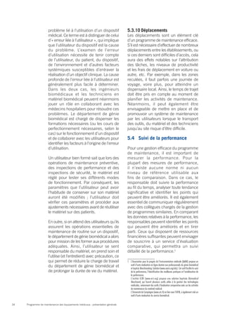 Programme de maintenance des équipements médicaux : présentation générale34
problème lié à l’utilisation d’un dispositif
médical. Ce terme est à distinguer de celui
d’« erreur liée à l’utilisateur », qui implique
que l’utilisateur du dispositif est la cause
du problème. L’examen de l’erreur
d’utilisation nécessite de tenir compte
de l’utilisateur, du patient, du dispositif,
de l’environnement et d’autres facteurs
systémiques susceptibles d’entraver la
réalisation d’un objectif clinique. La cause
profonde de l’erreur liée à l’utilisateur est
généralement plus facile à déterminer.
Dans les deux cas, les ingénieurs
biomédicaux et les techniciens en
matériel biomédical peuvent néanmoins
jouer un rôle en collaborant avec les
médecins hospitaliers pour résoudre ces
problèmes. Le département de génie
biomédical est chargé de dispenser les
formations nécessaires (ou les cours de
perfectionnement nécessaires, selon le
cas) sur le fonctionnement d’un dispositif
et de collaborer avec les utilisateurs pour
identifier les facteurs à l’origine de l’erreur
d’utilisation.
Un utilisateur bien formé sait que lors des
opérations de maintenance préventive,
des inspections de performance et des
inspections de sécurité, le matériel est
réglé pour tester ses différents modes
de fonctionnement. Par conséquent, les
paramètres que l’utilisateur peut avoir
l’habitude de conserver sur son matériel
auront été modifiés ; l’utilisateur doit
vérifier ces paramètres et procéder aux
ajustements nécessaires avant de réutiliser
le matériel sur des patients.
En outre, si on attend des utilisateurs qu’ils
assurent les opérations essentielles de
maintenance de routine sur un dispositif,
le département de génie biomédical a alors
pour mission de les former aux procédures
adéquates. Ainsi, l’utilisateur se sent
responsable du matériel, en prend soin et
l’utilise (et l’entretient) avec précaution, ce
qui permet de réduire la charge de travail
du département de génie biomédical et
de prolonger la durée de vie du matériel.
5.3.10	Déplacements
Les déplacements sont un élément clé
d’un programme de maintenance efficace.
S’il est nécessaire d’effectuer de nombreux
déplacements entre les établissements, ou
si ces derniers sont difficiles d’accès, cela
aura des effets notables sur l’attribution
des tâches, les niveaux de productivité
et les frais de déplacement en voiture ou
autre, etc. Par exemple, dans les zones
reculées, il faut parfois une journée de
voyage, voire plus, pour atteindre un
dispensaire local. Ainsi, le temps de trajet
doit être pris en compte au moment de
planifier les activités de maintenance.
Néanmoins, il peut également être
envisageable de mettre en place et de
promouvoir un système de maintenance
par les utilisateurs lorsque le transport
des outils, du matériel et des techniciens
jusqu’au site risque d’être difficile.
5.4	 Suivi de la performance
Pour une gestion efficace du programme
de maintenance, il est important de
mesurer la performance. Pour la
plupart des mesures de performance,
il n’existe aucune norme ni aucun
niveau de référence utilisable aux
fins de comparaison. Dans ce cas, le
responsable doit suivre la performance
au fil du temps, analyser toute tendance
significative et identifier les points qui
peuvent être améliorés. Il est également
essentiel de communiquer régulièrement
avec des collègues chargés de la gestion
de programmes similaires. En comparant
les données relatives à la performance, les
responsables peuvent identifier les points
qui peuvent être améliorés et en tirer
parti. Ceux qui disposent de ressources
financières suffisantes peuvent envisager
de souscrire à un service d’évaluation
comparative, qui permettra un suivi
détaillé de la performance.1
1	 L’Association pour le progrès de l’instrumentation médicale (AAMI) propose un
outil d’auto-évaluation en ligne destiné aux professionnels du génie biomédical
et baptisé Benchmarking Solution (www.aami.org/abs). Cet outil facilite le suivi
de la performance, l’identification des meilleures pratiques et l’amélioration de
la performance.
	 L’institut ECRI (www.ecri.org) propose une solution baptisée Biomedical
Benchmark, qui fournit plusieurs outils utiles à la gestion des technologies
médicales, notamment des outils d’évaluation comparative axés sur les activités
de maintenance du matériel médical.
	 L’Université de Compiègne (www.utc.fr) en lien avec l’AFIB, a également créé un
outil d’auto-évaluation du service biomédical.
 