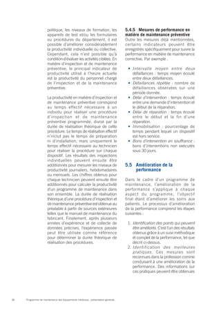 Programme de maintenance des équipements médicaux : présentation générale36
politique, les niveaux de formation, les
appareils de test et/ou les formulaires
ou procédures du département, il est
possible d’améliorer considérablement
la productivité individuelle ou collective.
Cependant, cela n’est possible qu’à
condition d’évaluer les activités ciblées. En
matière d’inspection et de maintenance
préventive, le principal indicateur de
productivité utilisé à l’heure actuelle
est la productivité du personnel chargé
de l’inspection et de la maintenance
préventive.
La productivité en matière d’inspection et
de maintenance préventive correspond
au temps effectif nécessaire à un
individu pour réaliser une procédure
d’inspection et de maintenance
préventive programmée, divisé par la
durée de réalisation théorique de cette
procédure. Le temps de réalisation effectif
n’inclut pas le temps de préparation
ni d’installation, mais uniquement le
temps effectif nécessaire au technicien
pour réaliser la procédure sur chaque
dispositif. Les résultats des inspections
individuelles peuvent ensuite être
additionnés pour mesurer les niveaux de
productivité journaliers, hebdomadaires
ou mensuels. Les chiffres obtenus pour
chaque technicien peuvent ensuite être
additionnés pour calculer la productivité
d’un programme de maintenance dans
son ensemble. La durée de réalisation
théorique d’une procédure d’inspection et
de maintenance préventive est obtenue au
préalable à partir de sources extérieures
telles que le manuel de maintenance du
fabricant. Finalement, après plusieurs
années d’expérience et de collecte de
données précises, l’expérience passée
peut être utilisée comme référence
pour déterminer la durée théorique de
réalisation des procédures.
5.4.5	 Mesures de performance en
matière de maintenance préventive
Outre les mesures déjà mentionnées,
certains indicateurs peuvent être
enregistrés spécifiquement pour suivre la
performance en matière de maintenance
corrective. Par exemple :
•	 Intervalle moyen entre deux
défaillances : temps moyen écoulé
entre deux défaillances.
•	 Défaillances répétée : nombre de
défaillances observées sur une
période donnée.
•	 Délai d’intervention : temps écoulé
entre une demande d’intervention et
le début de la réparation.
•	 Délai de réparation : temps écoulé
entre le début et la fin d’une
réparation.
•	 Immobilisation : pourcentage de
temps pendant lequel un dispositif
est hors service.
•	 Bons d’intervention en souffrance :
bons d’interventions non exécutés
sous 30 jours.
5.5	 Amélioration de la
performance
Dans le cadre d’un programme de
maintenance, l’amélioration de la
performance s’applique à chaque
aspect du programme, l’objectif
final étant d’améliorer les soins aux
patients. Le processus d’amélioration
de la performance comprend les étapes
suivantes :
1.	Identification des points qui peuvent
être améliorés. C’est l’un des résultats
obtenus grâce à un suivi méthodique
et complet de la performance, tel que
décrit ci-dessus.
2.	Identification des meilleures
pratiques. Ces mesures sont
reconnues dans la profession comme
conduisant à une amélioration de la
performance. Des informations sur
ces pratiques peuvent être obtenues
 