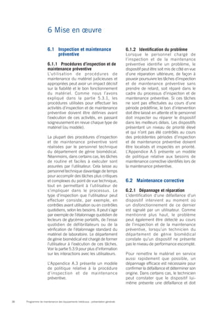 Programme de maintenance des équipements médicaux : présentation générale38
6 Mise en œuvre
6.1	 Inspection et maintenance
préventive
6.1.1	 Procédures d’inspection et de
maintenance préventive
L’utilisation de procédures de
maintenance du matériel judicieuses et
appropriées peut avoir un impact décisif
sur la fiabilité et le bon fonctionnement
du matériel. Comme nous l’avons
expliqué dans la partie 5.3.1, les
procédures utilisées pour effectuer les
activités d’inspection et de maintenance
préventive doivent être définies avant
l’exécution de ces activités, en passant
soigneusement en revue chaque type de
matériel (ou modèle).
La plupart des procédures d’inspection
et de maintenance préventive sont
réalisées par le personnel technique
du département de génie biomédical.
Néanmoins, dans certains cas, les tâches
de routine et faciles à exécuter sont
assurées par l’utilisateur. Cela laisse au
personnel technique davantage de temps
pour accomplir des tâches plus critiques
et complexes du point de vue technique,
tout en permettant à l’utilisateur de
s’impliquer dans le processus. Le
type d’inspection que l’utilisateur peut
effectuer consiste, par exemple, en
contrôles avant utilisation ou en contrôles
quotidiens, selon les besoins. Il peut s’agir
par exemple de l’étalonnage quotidien de
lecteurs de glycémie portatifs, de l’essai
quotidien de défibrillateurs ou de la
vérification de l’étalonnage standard du
matériel de laboratoire. Le département
de génie biomédical est chargé de former
l’utilisateur à l’exécution de ces tâches.
Voir la partie 5.3.9 pour plus d’information
sur les interactions avec les utilisateurs.
L’Appendice A.3 présente un modèle
de politique relative à la procédure
d’inspection et de maintenance
préventive.
6.1.2 	 Identification du problème
Lorsque le personnel chargé de
l’inspection et de la maintenance
préventive identifie un problème, le
dispositif peut être soit mis de côté en vue
d’une réparation ultérieure, de façon à
pouvoir poursuivre les tâches d’inspection
et de maintenance préventive sans
prendre de retard, soit réparé dans le
cadre du processus d’inspection et de
maintenance préventive. Si ces tâches
ne sont pas effectuées au cours d’une
période prédéfinie, le bon d’intervention
doit être laissé en attente et le personnel
doit inspecter ou réparer le dispositif
dans les meilleurs délais. Les dispositifs
présentant un niveau de priorité élevé
et qui n’ont pas été contrôlés au cours
des précédentes périodes d’inspection
et de maintenance préventive doivent
être localisés et inspectés en priorité.
L’Appendice A.5 présente un modèle
de politique relative aux besoins de
maintenance corrective identifiés lors de
la maintenance préventive.
6.2	 Maintenance corrective
6.2.1	 Dépannage et réparation
L’identification d’une défaillance d’un
dispositif intervient au moment où
un disfonctionnement de ce dernier
est signalé par un utilisateur. Comme
mentionné plus haut, le problème
peut également être détecté au cours
de l’inspection et de la maintenance
préventive, lorsqu’un technicien du
département de génie biomédical
constate qu’un dispositif ne présente
pas le niveau de performance escompté.
Pour remettre le matériel en service
aussi rapidement que possible, un
dépannage efficace est nécessaire pour
confirmer la défaillance et déterminer son
origine. Dans certains cas, le technicien
peut constater que le dispositif lui-
même présente une défaillance et doit
 