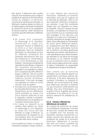 39Série technique de l’OMS sur les dispositifs médicaux
être réparé. Il détermine alors quelles
mesures sont nécessaires pour corriger le
problème et restaurer le fonctionnement
normal du dispositif. Le technicien
commence la maintenance corrective, en
effectuant certaines étapes lui-même et
en faisant appel si nécessaire à l’expertise
du personnel interne ou de prestataires
de services externes. Cette maintenance
corrective peut être effectuée à différents
niveaux :
•	 Au niveau d’un composant.
Le dépannage et la réparation
interviennent au niveau d’un
composant lorsque la défaillance
se limite à un seul composant
remplaçable. Dans les dispositifs
électriques ou mécaniques et pour
les différents composants des
dispositifs électroniques (tels que
des résistances ou condensateurs
d’un circuit électronique ou des
fusibles), c’est souvent la méthode de
réparation la plus efficace. S’agissant
des dispositifs électroniques,
cependant, une réparation au niveau
d’un composant peut être difficile et
longue à effectuer. Elle est souvent
impossible sur les circuits imprimés
modernes (circuits numériques,
notamment). Il faut alors envisager
une réparation au niveau du circuit
imprimé, voire du système.
•	 Au niveau d’un circuit imprimé. Dans
les dispositifs électroniques, il arrive
fréquemment que les défaillances
soient localisées au niveau d’un
circuit imprimé particulier et que
la réparation consiste à remplacer
complètement le circuit plutôt qu’un
composant électronique donné.
•	 Au niveau du dispositif ou du
système. Dans certains cas, même
un dépannage et une réparation
au niveau d’un circuit sont trop
difficiles ou longs à effectuer. Le
remplacement du dispositif ou du
sous-système dans son ensemble
peut alors être moins coûteux.
Il est important de choisir un niveau de
maintenance adapté à chaque situation.
Le choix dépend des ressources
financières, matérielles et humaines
disponibles, ainsi que de l’urgence de
la demande de réparation. Dans le cas
des dispositifs hautement prioritaires,
par exemple, il peut être préférable
d’opter pour une réparation au niveau
du dispositif. Lorsqu’on dispose de plus
de temps, une réparation au niveau d’un
circuit imprimé ou d’un composant peut
être envisagée. Si l’on opte pour une
réparation au niveau d’un composant, il
peut être nécessaire de changer certaines
pièces. Dans cette approche, il est possible
de choisir parmi différentes options.
Le remplacement peut être effectué à
l’aide de pièces spécialisées fournies
par le fabricant, de pièces génériques
répondant aux mêmes spécifications ou
à des spécifications plus strictes (fusibles,
par exemple) ou de pièces de rechange
récupérées sur du matériel obsolète
ou qui ne fonctionne plus (à condition
d’avoir évalué soigneusement les risques
et obtenu l’autorisation du responsable
du département de génie biomédical).
Dans certains cas, le technicien
constatera que le dispositif répond aux
spécifications techniques définies par
le fabricant. Il est alors nécessaire de
contacter l’utilisateur du dispositif et
d’étudier son environnement de travail
pour déterminer pourquoi le dispositif
n’a pas fonctionné conformément aux
attentes. Pour plus d’informations, voir
la partie 5.3.8 sur la gestion des erreurs
d’utilisation et la partie 6.2.2 sur les
facteurs affectant les défaillances du
matériel.
6.2.2	 Facteurs affectant les
défaillances du matériel
Au moment de rechercher les causes
d’une défaillance inexpliquée, il convient
de bien tenir compte des facteurs liés
au contexte local. Par exemple, les
dispositifs médicaux fonctionnant sur
secteur peuvent être affectés par des
problèmes de qualité de la fourniture
électrique. Idéalement, le courant
doit avoir une tension constante (de
valeur nominale appropriée) ; ne pas
 