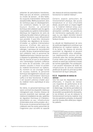 Programme de maintenance des équipements médicaux : présentation générale40
présenter de perturbations transitoires,
telles que pics de tension, surtensions
ou chutes de tension ; et être fiable,
les coupures d’alimentation demeurant
exceptionnelles. Malheureusement, dans
de nombreux pays en développement,
ces conditions idéales ne sont pas
toujours réunies. Le personnel
technique doit collaborer avec les agents
responsables du système d’alimentation
électrique de l’organisme de soins de
santé pour les aider à faire en sorte que ce
système fonctionne aussi efficacement
que possible. Il peut être nécessaire
d’acheter des régulateurs de tension,
d’installer un système d’alimentation
secourue, d’utiliser des para-sur-
tenseurs et d’éviter de connecter des
rallonges / panneaux de raccordement
en série. De plus, le personnel technique
doit collaborer avec le personnel de
l’établissement pour s’assurer que celui-
ci dispose d’un générateur de secours en
état de marche et que la commutation
vers l’alimentation auxiliaire s’effectue
en moins de 10 secondes. Une autre
solution consiste à choisir et acheter
du matériel fonctionnant sur batterie.
Au moment où est envisagé l’achat
de nouveau matériel, le personnel
technique doit également s’assurer que
le système d’alimentation électrique
suffira à le faire fonctionner. À défaut,
il est souvent judicieux d’opter pour
du matériel moins sophistiqué et plus
résistant.
De même, le personnel technique doit
savoir comment les dispositifs médicaux
interagissent avec d’autres réseaux de
services essentiels (par exemple, gaz
médical et installations de vide, systèmes
de régulation thermique et d’aération,
alimentation en eau, infrastructures
d’information et de communication, etc.).
Et là encore, le personnel technique doit
collaborer avec les autres personnels de
l’organisme pour accroître la capacité
des réseaux de services essentiels à faire
fonctionner le matériel médical 1
.
Certains aspects particuliers de
l’environnement physique, tels qu’une
température et un taux d’humidité
élevés, peuvent avoir un impact négatif
sur le matériel médical conçu pour
une utilisation en zone tempérée ou en
atmosphère contrôlée. Les procédures
de maintenance appliquées dans un
pays ou une région donné(e) doivent
parfois être ajustées en fonction de ces
facteurs locaux.
La vétusté de l’établissement de soins
de santé peut également contribuer aux
défaillances du matériel médical. Au
fil du temps, les réseaux de services
essentiels se dégradent et peuvent
devenir surchargés et/ou obsolètes.
Les établissements anciens ont été
construits selon des normes périmées.
Il arrive même que des établissements
récents ne soient pas conformes à toutes
les normes applicables. Par conséquent,
il est souvent nécessaire de tester les
infrastructures de services essentiels
plutôt que de partir du principe qu’elles
fonctionnent de façon adéquate.
6.2.3	 Inspection et remise en
service
Une fois que les réparations ont été
effectuées, il importe de réaliser
une inspection de performance et de
sécurité, voire, dans certains cas, un
ré-étalonnage. Ces tâches permettent de
mesurer la performance du dispositif et
de procéder aux ajustements nécessaires,
le cas échéant, en vue de restaurer le
fonctionnement normal du matériel. Une
fois ces opérations achevées, le dispositif
peut de nouveau être utilisé pour soigner
les patients.
1	 Il importequelesingénieursbiomédicaux et lestechniciensenmatérielbiomédical
aient une connaissance pratique des réseaux de services essentiels et des
infrastructures de l’établissement. Le numéro 4 de Revista Ingeniería Biomédica
(Colombie) contient un article consacré à ces questions (http://revistabme.eia.
edu.co/numeros/4/index.html).
 