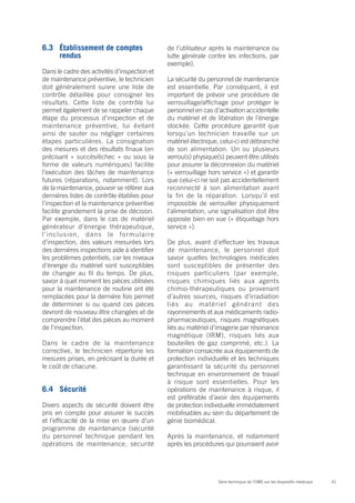 41Série technique de l’OMS sur les dispositifs médicaux
6.3	 Établissement de comptes
rendus
Dans le cadre des activités d’inspection et
de maintenance préventive, le technicien
doit généralement suivre une liste de
contrôle détaillée pour consigner les
résultats. Cette liste de contrôle lui
permet également de se rappeler chaque
étape du processus d’inspection et de
maintenance préventive, lui évitant
ainsi de sauter ou négliger certaines
étapes particulières. La consignation
des mesures et des résultats finaux (en
précisant « succès/échec » ou sous la
forme de valeurs numériques) facilite
l’exécution des tâches de maintenance
futures (réparations, notamment). Lors
de la maintenance, pouvoir se référer aux
dernières listes de contrôle établies pour
l’inspection et la maintenance préventive
facilite grandement la prise de décision.
Par exemple, dans le cas de matériel
générateur d’énergie thérapeutique,
l’inclusion, dans le formulaire
d’inspection, des valeurs mesurées lors
des dernières inspections aide à identifier
les problèmes potentiels, car les niveaux
d’énergie du matériel sont susceptibles
de changer au fil du temps. De plus,
savoir à quel moment les pièces utilisées
pour la maintenance de routine ont été
remplacées pour la dernière fois permet
de déterminer si ou quand ces pièces
devront de nouveau être changées et de
comprendre l’état des pièces au moment
de l’inspection.
Dans le cadre de la maintenance
corrective, le technicien répertorie les
mesures prises, en précisant la durée et
le coût de chacune.
6.4	Sécurité
Divers aspects de sécurité doivent être
pris en compte pour assurer le succès
et l’efficacité de la mise en œuvre d’un
programme de maintenance (sécurité
du personnel technique pendant les
opérations de maintenance, sécurité
de l’utilisateur après la maintenance ou
lutte générale contre les infections, par
exemple).
La sécurité du personnel de maintenance
est essentielle. Par conséquent, il est
important de prévoir une procédure de
verrouillage/affichage pour protéger le
personnel en cas d’activation accidentelle
du matériel et de libération de l’énergie
stockée. Cette procédure garantit que
lorsqu’un technicien travaille sur un
matériel électrique, celui-ci est débranché
de son alimentation. Un ou plusieurs
verrou(s) physique(s) peuvent être utilisés
pour assurer la déconnexion du matériel
(« verrouillage hors service ») et garantir
que celui-ci ne soit pas accidentellement
reconnecté à son alimentation avant
la fin de la réparation. Lorsqu’il est
impossible de verrouiller physiquement
l’alimentation, une signalisation doit être
apposée bien en vue (« étiquetage hors
service »).
De plus, avant d’effectuer les travaux
de maintenance, le personnel doit
savoir quelles technologies médicales
sont susceptibles de présenter des
risques particuliers (par exemple,
risques chimiques liés aux agents
chimio-thérapeutiques ou provenant
d’autres sources, risques d’irradiation
liés au matériel générant des
rayonnements et aux médicaments radio-
pharmaceutiques, risques magnétiques
liés au matériel d’imagerie par résonance
magnétique (IRM), risques liés aux
bouteilles de gaz comprimé, etc.). La
formation consacrée aux équipements de
protection individuelle et les techniques
garantissant la sécurité du personnel
technique en environnement de travail
à risque sont essentielles. Pour les
opérations de maintenance à risque, il
est préférable d’avoir des équipements
de protection individuelle immédiatement
mobilisables au sein du département de
génie biomédical.
Après la maintenance, et notamment
après les procédures qui pourraient avoir
 