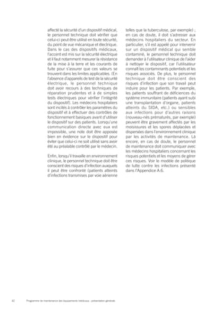 Programme de maintenance des équipements médicaux : présentation générale42
affecté la sécurité d’un dispositif médical,
le personnel technique doit vérifier que
celui-ci peut être utilisé en toute sécurité,
du point de vue mécanique et électrique.
Dans le cas des dispositifs médicaux,
l’accent est mis sur la sécurité électrique
et il faut notamment mesurer la résistance
de la mise à la terre et les courants de
fuite pour s’assurer que ces valeurs se
trouvent dans les limites applicables. (En
l’absence d’appareils de test de la sécurité
électrique, le personnel technique
doit avoir recours à des techniques de
réparation prudentes et à de simples
tests électriques pour vérifier l’intégrité
du dispositif). Les médecins hospitaliers
sont incités à contrôler les paramètres du
dispositif et à effectuer des contrôles de
fonctionnement basiques avant d’utiliser
le dispositif sur des patients. Lorsqu’une
communication directe avec eux est
impossible, une note doit être apposée
bien en évidence sur le dispositif pour
éviter que celui-ci ne soit utilisé sans avoir
été au préalable contrôlé par le médecin.
Enfin, lorsqu’il travaille en environnement
clinique, le personnel technique doit être
conscient des risques d’infection auxquels
il peut être confronté (patients atteints
d’infections transmises par voie aérienne
telles que la tuberculose, par exemple) ;
en cas de doute, il doit s’adresser aux
médecins hospitaliers du secteur. En
particulier, s’il est appelé pour intervenir
sur un dispositif médical qui semble
contaminé, le personnel technique doit
demander à l’utilisateur clinique de l’aider
à nettoyer le dispositif, car l’utilisateur
connaît les contaminants potentiels et les
risques associés. De plus, le personnel
technique doit être conscient des
risques d’infection que son travail peut
induire pour les patients. Par exemple,
les patients souffrant de déficiences du
système immunitaire (patients ayant subi
une transplantation d’organe, patients
atteints du SIDA, etc.) ou sensibles
aux infections pour d’autres raisons
(nouveau-nés prématurés, par exemple)
peuvent être gravement affectés par les
moisissures et les spores déplacées et
dispersées dans l’environnement clinique
par les activités de maintenance. Là
encore, en cas de doute, le personnel
de maintenance doit communiquer avec
les médecins hospitaliers concernant les
risques potentiels et les moyens de gérer
ces risques. Voir le modèle de politique
de lutte contre les infections présenté
dans l’Appendice A.6.
 