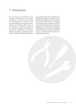 43Série technique de l’OMS sur les dispositifs médicaux
7	Conclusions
Des activités de maintenance peu
onéreuses et effectuées au bon moment
maximisent la valeur des ressources
en technologies de la santé, ce qui
est particulièrement important lorsque
celles-ci sont limitées. Même dans un
tel contexte, un examen approfondi
des différents aspects des ressources
financières, matérielles et humaines
permet de concevoir et d’exécuter avec
succès un programme adapté aux besoins
du contexte particulier. Cependant, le
programme doit être considéré comme
faisant partie intégrante de la fourniture
de soins de santé, avec un ensemble
minimal de ressources destiné à mener à
bien les tâches prévues dans le cadre du
programme. De cette façon seulement,
les patients auront accès à du matériel
médical apte à leur fournir un diagnostic
précis, un traitement efficace ou une
réadaptation adéquate.
 