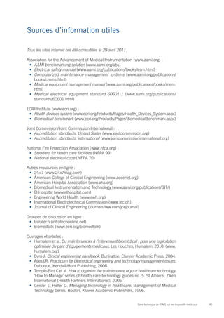 45Série technique de l’OMS sur les dispositifs médicaux
Sources d’information utiles
Tous les sites internet ont été consultées le 29 avril 2011.
Association for the Advancement of Medical Instrumentation (www.aami.org) :
•	 AAMI benchmarking solution (www.aami.org/abs)
•	 Electrical safety manual (www.aami.org/publications/books/esm.html)
•	 Computerized maintenance management systems (www.aami.org/publications/
books/cmms.html)
•	 Medical equipment management manual (www.aami.org/publications/books/mem.
html)
•	 Medical electrical equipment standard 60601-1 (www.aami.org/publications/
standards/60601.html)
ECRI Institute (www.ecri.org) :
•	 Health devices system (www.ecri.org/Products/Pages/Health_Devices_System.aspx)
•	 Biomedical benchmark (www.ecri.org/Products/Pages/BiomedicalBenchmark.aspx)
Joint Commission/Joint Commission International :
•	 Accreditation standards, United States (www.jointcommission.org)
•	 Accreditation standards, international (www.jointcommissioninternational.org)
National Fire Protection Association (www.nfpa.org) :
•	 Standard for health care facilities (NFPA 99)
•	 National electrical code (NFPA 70)
Autres ressources en ligne :
•	 24×7 (www.24x7mag.com)
•	 American College of Clinical Engineering (www.accenet.org)
•	 American Hospital Association (www.aha.org)
•	 Biomedical Instrumentation and Technology (www.aami.org/publications/BIT/)
•	 El Hospital (www.elhospital.com)
•	 Engineering World Health (www.ewh.org)
•	 International Electrotechnical Commission (www.iec.ch)
•	 Journal of Clinical Engineering (journals.lww.com/jcejournal)
Groupes de discussion en ligne :
•	 Infratech (infratechonline.net)
•	 Biomedtalk (www.ecri.org/biomedtalk)
Ouvrages et articles :
•	 Humatem et al. Du maintenancier à l’intervenant biomédical : pour une exploitation
optimisée du parc d’équipements médicaux. Les Houches, Humatem, 2010. (www.
humatem.org)
•	 Dyro J. Clinical engineering handbook. Burlington, Elsevier Academic Press, 2004.
•	 Atles LR. Practicum for biomedical engineering and technology management issues.
Dubuque, Kendall-Hunt Publishing, 2008.
•	 Temple-Bird C et al. How to organize the maintenance of your healthcare technology.
‘How to Manage’ series of health care technology guides no. 5. St Alban’s, Ziken
International (Health Partners International), 2005.
•	 Geisler E, Heller O. Managing technology in healthcare. Management of Medical
Technology Series. Boston, Kluwer Academic Publishers, 1996.
 