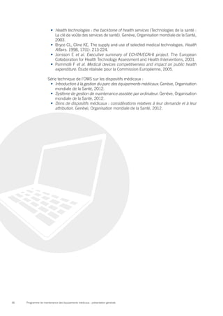 Programme de maintenance des équipements médicaux : présentation générale46
•	 Health technologies : the backbone of health services (Technologies de la santé :
La clé de voûte des services de santé). Genève, Organisation mondiale de la Santé,
2003.
•	 Bryce CL, Cline KE. The supply and use of selected medical technologies. Health
Affairs. 1998, 17(1): 213-224.
•	 Jonsson E et al. Executive summary of ECHTA/ECAHI project. The European
Collaboration for Health Technology Assessment and Health Interventions, 2001.
•	 Pammolli F et al. Medical devices competitiveness and impact on public health
expenditure. Étude réalisée pour la Commission Européenne, 2005.
Série technique de l’OMS sur les dispositifs médicaux :
•	 Introduction à la gestion du parc des équipements médicaux. Genève, Organisation
mondiale de la Santé, 2012.
•	 Système de gestion de maintenance assistée par ordinateur. Genève, Organisation
mondiale de la Santé, 2012.
•	 Dons de dispositifs médicaux : considérations relatives à leur demande et à leur
attribution. Genève, Organisation mondiale de la Santé, 2012.
 