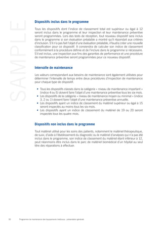 Programme de maintenance des équipements médicaux : présentation générale50
SAMPLE Dispositifs inclus dans le programme
Tous les dispositifs dont l’indice de classement total est supérieur ou égal à 12
seront inclus dans le programme et leur inspection et leur maintenance préventive
seront programmées. Lors des tests de réception, tout nouveau dispositif sera inclus
dans le programme si son évaluation préalable a montré qu’il répondait aux critères
d’inclusion. S’il n’a pas fait l’objet d’une évaluation préalable, il faudra créer une nouvelle
classification pour ce dispositif. Il conviendra de calculer son indice de classement
conformément à la procédure définie et de l’inclure dans le programme si nécessaire.
S’il est inclus, une inspection aux fins des garanties de performance et une procédure
de maintenance préventive seront programmées pour ce nouveau dispositif.
Intervalle de maintenance
Les valeurs correspondant aux besoins de maintenance sont également utilisées pour
déterminer l’intervalle de temps entre deux procédures d’inspection de maintenance
pour chaque type de dispositif.
•	 Tous les dispositifs classés dans la catégorie « niveau de maintenance important »
(indice 4 ou 5) doivent faire l’objet d’une maintenance préventive tous les six mois.
•	 Les dispositifs de la catégorie « niveau de maintenance moyen ou minimal » (indice
3, 2 ou 1) doivent faire l’objet d’une maintenance préventive annuelle.
•	 Les dispositifs ayant un indice de classement du matériel supérieur ou égal à 15
seront inspectés au moins tous les six mois.
•	 Les dispositifs ayant un indice de classement du matériel de 19 ou 20 seront
inspectés tous les quatre mois.
Dispositifs non inclus dans le programme
Tout matériel utilisé pour les soins des patients, notamment le matériel thérapeutique,
de suivi, d’aide à l’établissement du diagnostic ou le matériel d’analyses qui n’a pas été
inclus dans le programme, son indice de classement du matériel étant inférieur à 12,
peut néanmoins être inclus dans le parc de matériel biomédical d’un hôpital au seul
titre des réparations à effectuer.
 