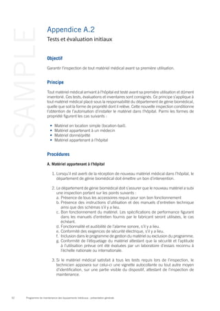 Programme de maintenance des équipements médicaux : présentation générale52
SAMPLE Appendice A.2
Objectif
Garantir l’inspection de tout matériel médical avant sa première utilisation.
Principe
Tout matériel médical arrivant à l’hôpital est testé avant sa première utilisation et dûment
inventorié. Ces tests, évaluations et inventaires sont consignés. Ce principe s’applique à
tout matériel médical placé sous la responsabilité du département de génie biomédical,
quelle que soit la forme de propriété dont il relève. Cette nouvelle inspection conditionne
l’obtention de l’autorisation d’installer le matériel dans l’hôpital. Parmi les formes de
propriété figurent les cas suivants :
•	 Matériel en location simple (location-bail).
•	 Matériel appartenant à un médecin
•	 Matériel donné/prêté
•	 Matériel appartenant à l’hôpital
Procédures
A. Matériel appartenant à l’hôpital
1.	Lorsqu’il est averti de la réception de nouveau matériel médical dans l’hôpital, le
département de génie biomédical doit émettre un bon d’intervention.
2.	Le département de génie biomédical doit s’assurer que le nouveau matériel a subi
une inspection portant sur les points suivants :
a.	Présence de tous les accessoires requis pour son bon fonctionnement
b.	Présence des instructions d’utilisation et des manuels d’entretien technique
ainsi que des schémas s’il y a lieu.
c.	Bon fonctionnement du matériel. Les spécifications de performance figurant
dans les manuels d’entretien fournis par le fabricant seront utilisées, le cas
échéant.
d.	Fonctionnalité et audibilité de l’alarme sonore, s’il y a lieu.
e.	Conformité des exigences de sécurité électrique, s’il y a lieu.
f.	 Inclusion dans le programme de gestion du matériel ou exclusion du programme.
g.	Conformité de l’étiquetage du matériel attestant que la sécurité et l’aptitude
à l’utilisation prévue ont été évaluées par un laboratoire d’essais reconnu à
l’échelle nationale ou internationale.
3.	Si le matériel médical satisfait à tous les tests requis lors de l’inspection, le
technicien apposera sur celui-ci une vignette autocollante ou tout autre moyen
d’identification, sur une partie visible du dispositif, attestant de l’inspection de
maintenance.
Tests et évaluation initiaux
 
