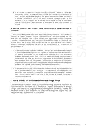 53Série technique de l’OMS sur les dispositifs médicaux
SAMPLE
4.	Le technicien biomédical qui réalise l’inspection est tenu de remplir un rapport
d’inspection initiale. Si le technicien considère qu’une orientation/formation en
cours d’emploi peut être bénéfique, il doit faire une recommandation en ce sens
au service de formation de l’hôpital ou au directeur du département. Si une
démonstration du fabricant sur le lieu de travail est nécessaire, le technicien
apportera son aide en coordonnant les activités avec le service de formation de
l’hôpital.
B. Tests de dispositifs dans le cadre d’une démonstration ou d’une évaluation de
vérification
L’hôpital est responsable de la sécurité de l’ensemble des patients, du personnel et des
visiteurs. Le matériel destiné à un prêt, une évaluation ou une démonstration doit être
testé avant son utilisation dans l’hôpital, sauf en cas d’urgence. En situation d’urgence,
l’utilisateur devra déterminer, avec une certitude raisonnable, avant de s’en servir, si le
matériel est en état de fonctionner sans risque. Si le dispositif doit rester dans l’hôpital
après son utilisation en urgence, sa sécurité doit être testée par le département de
génie biomédical.
1.	Tout matériel électrique déclaré conforme à l’issue d’une inspection de sécurité par
un technicien biomédical recevra une vignette de maintenance de matériel médical
-ou marque équivalente- sur une partie visible, indiquant qu’il a été inspecté et
peut être utilisé sans risque dans l’hôpital. (Certains dispositifs fonctionnant sur
piles/batteries peuvent être exclus du programme de maintenance préventive
et ne recevront donc pas de vignette. En revanche, les dispositifs inclus dans le
programme mais qui ne nécessitent pas une maintenance préventive régulière
recevront une vignette « Dispensé de maintenance préventive »).
2.	Tout matériel déclaré non conforme à l’issue de l’inspection de sécurité effectuée
par le génie biomédical sera renvoyé à son expéditeur, accompagné d’une
description de la défaillance. L’utilisation d’un tel matériel/dispositif sera interdite
dans l’établissement jusqu’à ce qu’il ait été réparé et déclaré conforme à
l’inspection de sécurité.
C. Matériel destiné à une utilisation en laboratoire de biologie clinique
Le matériel mis à disposition par un fournisseur en échange d’achat de réactifs ou de
consommable doit être validé par la direction de l’hôpital, le laboratoire de biologie
clinique ou le directeur du département de pathologie et la sécurité du matériel doit
être testée avant sa mise en service. Le personnel technique de l’hôpital n’est pas
responsable de la maintenance de ce matériel.
 