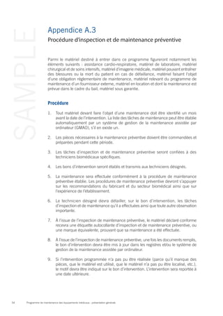 Programme de maintenance des équipements médicaux : présentation générale54
SAMPLE Appendice A.3
Parmi le matériel destiné à entrer dans ce programme figureront notamment les
éléments suivants : assistance cardio-respiratoire, matériel de laboratoire, matériel
chirurgical et de soins intensifs, matériel d’imagerie médicale, matériel pouvant entraîner
des blessures ou la mort du patient en cas de défaillance, matériel faisant l’objet
d’une obligation réglementaire de maintenance, matériel relevant du programme de
maintenance d’un fournisseur externe, matériel en location et dont la maintenance est
prévue dans le cadre du bail, matériel sous garantie.
Procédure
1.	 Tout matériel devant faire l’objet d’une maintenance doit être identifié un mois
avant la date de l’intervention. La liste des tâches de maintenance peut être établie
automatiquement par un système de gestion de la maintenance assistée par
ordinateur (GMAO), s’il en existe un.
2.	 Les pièces nécessaires à la maintenance préventive doivent être commandées et
préparées pendant cette période.
3.	 Les tâches d’inspection et de maintenance préventive seront confiées à des
techniciens biomédicaux spécifiques.
4.	 Les bons d’intervention seront établis et transmis aux techniciens désignés.
5.	 La maintenance sera effectuée conformément à la procédure de maintenance
préventive établie. Les procédures de maintenance préventive devront s’appuyer
sur les recommandations du fabricant et du secteur biomédical ainsi que sur
l’expérience de l’établissement.
6.	 Le technicien désigné devra détailler, sur le bon d’intervention, les tâches
d’inspection et de maintenance qu’il a effectuées ainsi que toute autre observation
importante.
7.	 À l’issue de l’inspection de maintenance préventive, le matériel déclaré conforme
recevra une étiquette autocollante d’inspection et de maintenance préventive, ou
une marque équivalente, prouvant que sa maintenance a été effectuée.
8.	 À l’issue de l’inspection de maintenance préventive, une fois les documents remplis,
le bon d’intervention devra être mis à jour dans les registres et/ou le système de
gestion de la maintenance assistée par ordinateur.
9.	 Si l’intervention programmée n’a pas pu être réalisée (parce qu’il manque des
pièces, que le matériel est utilisé, que le matériel n’a pas pu être localisé, etc.),
le motif devra être indiqué sur le bon d’intervention. L’intervention sera reportée à
une date ultérieure.
Procédure d’inspection et de maintenance préventive
 