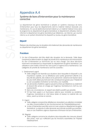 Programme de maintenance des équipements médicaux : présentation générale56
SAMPLE Appendice A.4
Le département de génie biomédical a adopté un système classique de bons
d’intervention pour tous les départements dont le matériel médical nécessite une
maintenance. En cas de dysfonctionnement relevé sur un matériel médical inclus dans
le programme du département de génie biomédical, le département utilisateur doit en
informer le département de génie biomédical par téléphone, via Internet, par courrier
interne ou en portant directement le dispositif au bureau du génie biomédical.
Objectif
Élaborer des directives pour la réception et le traitement des demandes de maintenance
au département de génie biomédical.
Procédure
1.	Un bon d’intervention doit être établi dès réception de la demande. Cette étape
comprend la détermination du degré de priorité de la maintenance et la transmission
du bon d’intervention au technicien qui en sera chargé. Ces deux décisions
reviennent normalement au responsable du département de génie biomédical. Les
utilisateurs sont invités à donner leur avis quant à l’urgence de la maintenance. Les
catégories de priorité de maintenance sont les suivantes :
I.	 Extrêmement urgent
•	 Cette catégorie est réservée aux situations dans lesquelles le dispositif a une
importance capitale, car sa défaillance peut porter gravement atteinte à la
sécurité des patients, des visiteurs et du personnel. L’absence de réaction dans
les plus brefs délais pourrait avoir des conséquences graves pour l’hôpital et/
ou est susceptible d’entraîner la mort et/ou une invalidité.
•	 Les demandes d’extrême urgence peuvent se faire par téléphone ou oralement
et doivent être prises en charge par l’ingénieur biomédical en chef (ou son
représentant).
•	 Dans ces circonstances, le rapport sera établi aussitôt que possible.
•	 S’il faut faire appel à un fournisseur externe pour remédier au problème,
l’ingénieur biomédical en chef devra tester et évaluer le matériel dès son
retour, avant sa remise en service.
II.	Urgent
•	 Cette catégorie comprend les défaillances nécessitant une attention immédiate
car elles compromettent le bon fonctionnement de l’hôpital/établissement.
•	 Le bon d’intervention peut être remis en main propre au département de génie
biomédical. La réponse à cette demande sera donnée aussitôt que possible ;
seul un cas d’extrême urgence dispensera d’émission de bon d’intervention.
III. Régulier
•	 Cette catégorie concerne les situations dans lesquelles des mesures doivent
être prises, mais qui n’affectent pas les fonctions essentielles de l’hôpital/
l’établissement.
Système de bons d’intervention pour la maintenance
corrective
 