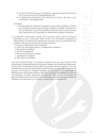 57Série technique de l’OMS sur les dispositifs médicaux
SAMPLE
•	 Les bons d’intervention pour la maintenance régulière peuvent être transmis
par le courrier interne de l’hôpital/établissement.
•	 Le département demandeur sera informé que le bon a été reçu et que
l’intervention a été programmée.
IV. Reporté
•	 Les demandes de maintenance régulière peuvent être reportées en fonction
de la charge de travail ou de demandes prioritaires. Toutefois, l’exécution du
bon d’intervention ne peut être reportée au-delà de 10 jours ouvrés normaux
sans l’approbation du responsable du département de génie biomédical.
2.	La demande d’intervention remplie par la personne dont émane la demande
d’entretien ou par le technicien devra contenir les informations nécessaires à
l’identification du matériel et du département concerné, ainsi qu’une description du
problème. Elle peut comprendre les données suivantes :
a.	Numéro d’identification dans l’inventaire
b.	Centre de coûts (généralement, le département utilisateur)
c.	Description du matériel
d.	Numéro de téléphone
e.	Nom de la personne à contacter
f.	 Localisation du matériel
g.	Description du problème
Une fois le travail terminé, le technicien disposera d’un jour pour remplir le bon
d’intervention en reportant toutes les informations relatives à la demande de maintenance.
Tous les bons d’interventions seront datés et conservés dans des registres. Si un bon
d’intervention ne peut être exécuté dans le délai imparti ni au cours des 12 jours ouvrés
suivants, le technicien en notifiera l’émetteur de la demande ou le responsable du
département en précisant les motifs du retard de la réparation du matériel et en donnant
une estimation du temps nécessaire à la réparation. Dans ce cas, le technicien de
génie biomédical est tenu d’assurer le suivi nécessaire et de contacter personnellement
l’émetteur de la demande ou, au besoin, le responsable du département.
 