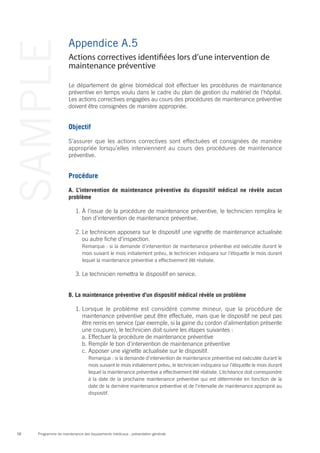 Programme de maintenance des équipements médicaux : présentation générale58
SAMPLE Appendice A.5
Le département de génie biomédical doit effectuer les procédures de maintenance
préventive en temps voulu dans le cadre du plan de gestion du matériel de l’hôpital.
Les actions correctives engagées au cours des procédures de maintenance préventive
doivent être consignées de manière appropriée.
Objectif
S’assurer que les actions correctives sont effectuées et consignées de manière
appropriée lorsqu’elles interviennent au cours des procédures de maintenance
préventive.
Procédure
A. L’intervention de maintenance préventive du dispositif médical ne révèle aucun
problème
1.	À l’issue de la procédure de maintenance préventive, le technicien remplira le
bon d’intervention de maintenance préventive.
2.	Le technicien apposera sur le dispositif une vignette de maintenance actualisée
ou autre fiche d’inspection.
	 Remarque : si la demande d’intervention de maintenance préventive est exécutée durant le
mois suivant le mois initialement prévu, le technicien indiquera sur l’étiquette le mois durant
lequel la maintenance préventive a effectivement été réalisée.
3.	Le technicien remettra le dispositif en service.
B. La maintenance préventive d’un dispositif médical révèle un problème
1.	Lorsque le problème est considéré comme mineur, que la procédure de
maintenance préventive peut être effectuée, mais que le dispositif ne peut pas
être remis en service (par exemple, si la gaine du cordon d’alimentation présente
une coupure), le technicien doit suivre les étapes suivantes :
a.	Effectuer la procédure de maintenance préventive
b.	Remplir le bon d’intervention de maintenance préventive
c.	Apposer une vignette actualisée sur le dispositif.
	 Remarque : si la demande d’intervention de maintenance préventive est exécutée durant le
mois suivant le mois initialement prévu, le technicien indiquera sur l’étiquette le mois durant
lequel la maintenance préventive a effectivement été réalisée. L’échéance doit correspondre
à la date de la prochaine maintenance préventive qui est déterminée en fonction de la
date de la dernière maintenance préventive et de l’intervalle de maintenance approprié au
dispositif.
Actions correctives identifiées lors d’une intervention de
maintenance préventive
 