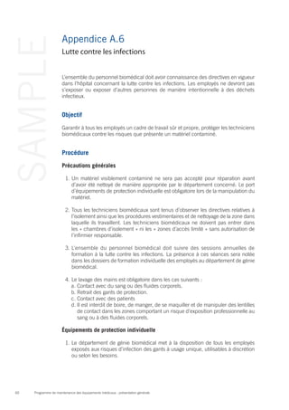 Programme de maintenance des équipements médicaux : présentation générale60
SAMPLE Appendice A.6
L’ensemble du personnel biomédical doit avoir connaissance des directives en vigueur
dans l’hôpital concernant la lutte contre les infections. Les employés ne devront pas
s’exposer ou exposer d’autres personnes de manière intentionnelle à des déchets
infectieux.
Objectif
Garantir à tous les employés un cadre de travail sûr et propre, protéger les techniciens
biomédicaux contre les risques que présente un matériel contaminé.
Procédure
Précautions générales
1.	Un matériel visiblement contaminé ne sera pas accepté pour réparation avant
d’avoir été nettoyé de manière appropriée par le département concerné. Le port
d’équipements de protection individuelle est obligatoire lors de la manipulation du
matériel.
2.	Tous les techniciens biomédicaux sont tenus d’observer les directives relatives à
l’isolement ainsi que les procédures vestimentaires et de nettoyage de la zone dans
laquelle ils travaillent. Les techniciens biomédicaux ne doivent pas entrer dans
les « chambres d’isolement » ni les « zones d’accès limité » sans autorisation de
l’infirmier responsable.
3.	L’ensemble du personnel biomédical doit suivre des sessions annuelles de
formation à la lutte contre les infections. La présence à ces séances sera notée
dans les dossiers de formation individuelle des employés au département de génie
biomédical.
4.	Le lavage des mains est obligatoire dans les cas suivants :
a.	Contact avec du sang ou des fluides corporels.
b.	Retrait des gants de protection.
c.	Contact avec des patients
d.	Il est interdit de boire, de manger, de se maquiller et de manipuler des lentilles
de contact dans les zones comportant un risque d’exposition professionnelle au
sang ou à des fluides corporels.
Équipements de protection individuelle
1.	Le département de génie biomédical met à la disposition de tous les employés
exposés aux risques d’infection des gants à usage unique, utilisables à discrétion
ou selon les besoins.
Lutte contre les infections
 