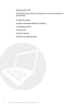Programme de maintenance des équipements médicaux : présentation générale62
Appendice B
B.1 Modèle de procédure
B.2 Appareil d’anesthésie/analgésie (par inhalation)
B.3 Centrifugeuse de table
B.4 Moniteur ECG
B.5 Pompe à perfusion
B.6 Appareil de radiographie mobile
Exemples de procédures d’inspection et de maintenance
préventive
 