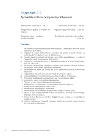 Programme de maintenance des équipements médicaux : présentation générale64
Appendice B.2
Évaluation du risque par la FDA : 2 Inspections de sécurité : 2 par an
Programme de gestion en fonction des
risques :
Inspections de performance : 12 par an
Groupe de risque : assistance
cardiorespiratoire
Contrôles de maintenance préventive :
12 par an
Procédure
1.	 Rechercher d’éventuelles traces de détérioration ou l’absence de certaines pièces
à l’extérieur du matériel.
2.	 Inspecter le cordon d’alimentation, réducteur de tension et la/les fiche(s), en
recherchant d’éventuelles traces de détérioration.
3.	 Eteindre l’appareil, retirer les protections accessibles aux utilisateurs et vérifier si
l’appareil présente des traces de détérioration.
4.	 Nettoyer les composants internes et l’extérieur de l’appareil à l’aide d’un aspirateur
ou à l’air comprimé.
5.	 Rechercher des traces de corrosion ou l’absence de certaines pièces à l’intérieur
de l’appareil. Effectuer les réparations nécessaires.
6.	 Rechercher des traces de surchauffe ou de détérioration sur les composants
électriques.
7.	 Inspecter tous les joints toriques externes à déconnexion rapide.
8.	 Inspecter l’état de l’ensemble des tuyaux. Les remplacer si nécessaire.
9.	 Rechercher des traces d’usure excessive sur l’ensemble des câbles.
10.	 Inspecter les valves inspiratoires et expiratoires.
11.	 Effectuer un test d’étanchéité des circuits internes.
12.	 Vérifier le bon fonctionnement des systèmes d’évacuation des gaz.
13.	 Vérifier le bon étalonnage de l’évaporateur.
14.	 Vérifier le bon étalonnage du débitmètre.
15.	 Vérifier le bon fonctionnement du respirateur (vitesse, volume, débit).
16.	 Vérifier le bon fonctionnement de tous les boutons, témoins de commande,
affichages et/ou indicateurs.
17.	 Vérifier le bon fonctionnement de l’appareil dans toutes ses modalités de
fonctionnement.
18.	 Nettoyer l’extérieur de l’appareil, y compris tous les accessoires, câbles, témoins
de commande et affichages.
Appareil d’anesthésie/analgésie (par inhalation)
 