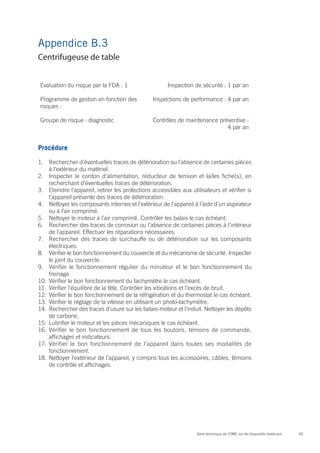 65Série technique de l’OMS sur les dispositifs médicaux
Appendice B.3
Évaluation du risque par la FDA : 1 Inspection de sécurité : 1 par an
Programme de gestion en fonction des
risques :
Inspections de performance : 4 par an
Groupe de risque : diagnostic Contrôles de maintenance préventive :
4 par an
Procédure
1.	 Rechercher d’éventuelles traces de détérioration ou l’absence de certaines pièces
à l’extérieur du matériel.
2.	 Inspecter le cordon d’alimentation, réducteur de tension et la/les fiche(s), en
recherchant d’éventuelles traces de détérioration.
3.	 Eteindre l’appareil, retirer les protections accessibles aux utilisateurs et vérifier si
l’appareil présente des traces de détérioration.
4.	 Nettoyer les composants internes et l’extérieur de l’appareil à l’aide d’un aspirateur
ou à l’air comprimé.
5.	 Nettoyer le moteur à l’air comprimé. Contrôler les balais le cas échéant.
6.	 Rechercher des traces de corrosion ou l’absence de certaines pièces à l’intérieur
de l’appareil. Effectuer les réparations nécessaires.
7.	 Rechercher des traces de surchauffe ou de détérioration sur les composants
électriques.
8.	 Vérifier le bon fonctionnement du couvercle et du mécanisme de sécurité. Inspecter
le joint du couvercle.
9.	 Vérifier le fonctionnement régulier du minuteur et le bon fonctionnement du
freinage.
10.	Vérifier le bon fonctionnement du tachymètre le cas échéant.
11.	Vérifier l’équilibre de la tête. Contrôler les vibrations et l’excès de bruit.
12.	Vérifier le bon fonctionnement de la réfrigération et du thermostat le cas échéant.
13.	Vérifier le réglage de la vitesse en utilisant un photo-tachymètre.
14.	Rechercher des traces d’usure sur les balais-moteur et l’induit. Nettoyer les dépôts
de carbone.
15.	Lubrifier le moteur et les pièces mécaniques le cas échéant.
16.	Vérifier le bon fonctionnement de tous les boutons, témoins de commande,
affichages et indicateurs.
17.	Vérifier le bon fonctionnement de l’appareil dans toutes ses modalités de
fonctionnement.
18.	Nettoyer l’extérieur de l’appareil, y compris tous les accessoires, câbles, témoins
de contrôle et affichages.
Centrifugeuse de table
 