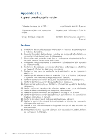 Programme de maintenance des équipements médicaux : présentation générale68
Appendice B.6
Évaluation du risque par la FDA : 11 Inspections de sécurité : 1 par an
Programme de gestion en fonction des
risques :
Inspections de performance : 2 par an
Groupe de risque : diagnostic Contrôles de maintenance préventive :
2 par an
Procédure
1.	 Rechercher d’éventuelles traces de détérioration ou l’absence de certaines pièces
à l’extérieur du matériel.
2.	 Inspecter le cordon d’alimentation, réducteur de tension et la/les fiche(s), en
recherchant d’éventuelles traces de détérioration.
3.	 Eteindre l’appareil, retirer les protections accessibles aux utilisateurs et vérifier si
l’appareil présente des traces de détérioration.
4.	 Nettoyer les composants internes et l’extérieur de l’appareil à l’aide d’un aspirateur
ou à l’air comprimé.
5.	 Rechercher des traces de corrosion ou l’absence de certaines pièces à l’intérieur
de l’appareil. Effectuer les réparations nécessaires.
6.	 Rechercher des traces de surchauffe ou de détérioration sur les composants
électriques.
7.	 Vérifier que les valeurs de tension maximale (kVp) et d’intensité (mA)-temps
d’exposition sont conformes aux spécifications du fabricant.
8.	 Vérifier le bon fonctionnement des butées électromécaniques (tube et plaque).
9.	 Vérifier le bon fonctionnement des autres fonctions électriques.
10.	 Inspecter les batteries le cas échéant ; effectuer les opérations d’entretien
nécessaires.
11.	 Vérifier que les rails fixes et mobiles offrent un soutien et une course satisfaisants.
12.	 Vérifier le fonctionnement régulier du système d’entraînement.
13.	 Vérifier le bon fonctionnement des dispositifs d’affichage le cas échéant.
14.	 Vérifier le bon fonctionnement des collimateurs conformément aux spécifications
(réglages automatique et manuel).
15.	 Vérifier le bon étalonnage à l’aide des spécifications du fabricant.
16.	 Vérifier le bon fonctionnement de tous les boutons, témoins de commande,
affichages et/ou indicateurs.
17.	 Vérifier le bon fonctionnement de l’appareil dans toutes ses modalités de
fonctionnement.
18.	 Nettoyer l’extérieur de l’appareil, y compris tous les accessoires, câbles, témoins
de commandes et affichages.
Appareil de radiographie mobile
 
