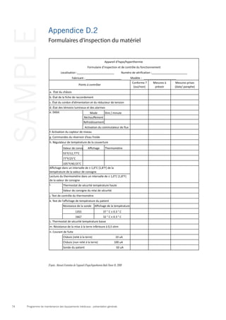 Programme de maintenance des équipements médicaux : présentation générale74
SAMPLE Appendice D.2
Formulaires d’inspection du matériel
D’après : Manuel d’entretien de l’appareil d’hypo/hyperthermie Medi-Therm III, 2008
Conforme	
  ?	
  
(oui/non)
Mesures	
  à	
  
prévoir
Mesures	
  prises	
  
(date/	
  paraphe)
litre	
  /	
  minute
Valeur	
  de	
  consigne Thermomètre
55°F/12,77°C
77°F/25°C
105°F/40,55°C
Sonde	
  du	
  patient	
  	
  	
  	
  	
  	
  	
  	
  	
  	
  	
  	
  	
  	
  	
  	
  	
  	
  	
  	
  	
  	
  	
  	
  	
  	
  	
  	
  	
  	
  	
  	
  	
  	
  	
  	
  	
  	
  	
  	
  	
  	
  	
  	
  	
  50	
  uA
j.	
  Test	
  de	
  contrôle	
  du	
  thermomètre
k.	
  Test	
  de	
  l’affichage	
  de	
  température	
  du	
  patient
Résistance	
  de	
  la	
  sonde
1355
1667
Affichage	
  de	
  la	
  température	
  du	
  patient
37	
  °	
  C	
  ±	
  0.3	
  °	
  C
32	
  °	
  C	
  ±	
  0.3	
  °	
  C
L.	
  Thermostat	
  de	
  sécurité	
  température	
  basse	
  
m.	
  Résistance	
  de	
  la	
  mise	
  à	
  la	
  terre	
  inférieure	
  à	
  0,5	
  ohm
n.	
  Courant	
  de	
  fuite
Châssis	
  (relié	
  à	
  la	
  terre)	
  	
  	
  	
  	
  	
  	
  	
  	
  	
  	
  	
  	
  	
  	
  	
  	
  	
  	
  	
  	
  	
  	
  	
  	
  	
  	
  	
  	
  	
  	
  	
  	
  10	
  uA
Châssis	
  (non	
  relié	
  à	
  la	
  terre)	
  	
  	
  	
  	
  	
  	
  	
  	
  	
  	
  	
  	
  	
  	
  	
  	
  	
  	
  	
  	
  	
  	
  100	
  uA
Lecture	
  du	
  thermomètre	
  dans	
  un	
  intervalle	
  de	
  ±	
  1,0°C	
  [1,8°F]	
  
de	
  la	
  valeur	
  de	
  consigne	
  
i.	
   Thermostat	
  de	
  sécurité	
  température	
  haute
Valeur	
  de	
  consigne	
  du	
  relai	
  de	
  sécurité
g.	
  Commandes	
  du	
  réservoir	
  d’eau	
  froide
h.	
  Régulateur	
  de	
  température	
  de	
  la	
  couverture
Affichage
a.	
  	
  État	
  du	
  châssis	
  
Affichage	
  dans	
  un	
  intervalle	
  de	
  ±	
  1,0°C	
  [1,8°F]	
  de	
  la	
  
température	
  de	
  la	
  valeur	
  de	
  consigne	
  
Appareil	
  d’hypo/hyperthermie	
  
Formulaire	
  d’inspection	
  et	
  de	
  contrôle	
  du	
  fonctionnement
Localisation	
  :________________________	
  	
  	
  	
  	
  	
  	
  	
  	
  	
  Numéro	
  de	
  vérification	
  :_______________________
Fabricant	
  :	
  _______________________	
  	
  	
  	
  	
  	
  	
  	
  	
  	
  	
  	
  	
  Modèle	
  :	
  	
  	
  _____________________
Points	
  à	
  contrôler
b.	
  État	
  de	
  la	
  fiche	
  de	
  raccordement
c.	
  État	
  du	
  cordon	
  d’alimentation	
  et	
  du	
  réducteur	
  de	
  tension
d.	
  État	
  des	
  témoins	
  lumineux	
  et	
  des	
  alarmes
e.	
  Débit
Réchauffement
Refroidissement
Activation	
  du	
  commutateur	
  de	
  flux
Mode
f.	
  Activation	
  du	
  capteur	
  de	
  niveau	
  
 