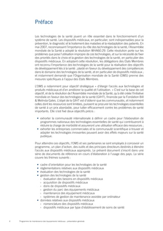 Programme de maintenance des équipements médicaux : présentation générale4
Les technologies de la santé jouent un rôle essentiel dans le fonctionnement d’un
système de santé. Les dispositifs médicaux, en particulier, sont indispensables pour la
prévention, le diagnostic et le traitement des maladies et la réadaptation des patients. En
mai 2007, reconnaissant l’importance du rôle des technologies de la santé, l’Assemblée
mondiale de la Santé a adopté la résolution WHA60.29. Cette résolution porte sur les
problèmes que pose l’utilisation impropre de ces technologies, et sur la nécessité de fixer
des priorités dans le choix et la gestion des technologies de la santé, en particulier des
dispositifs médicaux. En adoptant cette résolution, les délégations des Etats Membres
ont reconnu l’importance des technologies de la santé pour la réalisation des objectifs
de développement liés à la santé ; plaidé en faveur du développement des compétences
dans le domaine des technologies de la santé, et en particulier de dispositifs médicaux ;
et instamment demandé que l’Organisation mondiale de la Santé (OMS) prenne des
mesures spécifiques à l’appui des Etats Membres.
L’OMS a notamment pour objectif stratégique « d’élargir l’accès aux technologies et
produits médicaux et d’en améliorer la qualité et l’utilisation. » C’est sur la base de cet
objectif, et de la résolution de l’Assemblée mondiale de la Santé, qu’a été créée l’Initiative
mondiale en faveur des technologies de la santé (GIHT), financée par la Fondation Bill
& Melinda Gates. L’objet de la GIHT est d’obtenir que les communautés, et notamment
celles dont les ressources sont limitées, puissent se procurer les technologies essentielles
de santé à un prix abordable, pour lutter efficacement contre les problèmes de santé
importants. Elle s’est fixé deux objectifs précis :
•	 exhorter la communauté internationale à définir un cadre pour l’élaboration de
programmes nationaux des technologies essentielles de santé qui contribueront à
réduire la charge de morbidité et assureront une utilisation efficace des ressources ;
•	 exhorter les entreprises commerciales et la communauté scientifique à trouver et
adapter les technologies innovantes pouvant avoir des effets majeurs sur la santé
publique.
Pour atteindre ces objectifs, l’OMS et ses partenaires se sont employés à concevoir un
programme, un plan d’action, des outils et des principes directeurs destinés à étendre
l’accès aux dispositifs médicaux appropriés. Le présent document s’inscrit dans une
série de documents de référence en cours d’élaboration à l’usage des pays. La série
couvre les thèmes suivants :
•	 cadre d’orientation pour les technologies de la santé
•	 réglementations relatives aux dispositifs médicaux
•	 évaluation des technologies de la santé
•	 gestion des technologies de la santé
›› évaluation des besoins en dispositifs médicaux
›› acquisition de dispositifs médicaux
›› dons de dispositifs médicaux
›› gestion du parc des équipements médicaux
›› maintenance des équipement médicaux
›› systèmes de gestion de maintenance assistée par ordinateur
•	 données relatives aux dispositifs médicaux
›› nomenclature des dispositifs médicaux
›› dispositifs médicaux par type d’etablissement de soins de santé
Préface
 