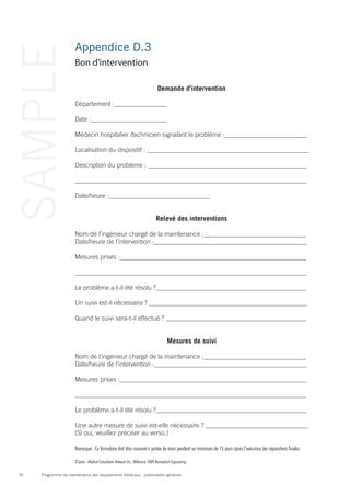 Programme de maintenance des équipements médicaux : présentation générale76
SAMPLE Appendice D.3
Bon d’intervention
Demande d’intervention
Département : 	
Date :
Médecin hospitalier /technicien signalant le problème :
Localisation du dispositif :
Description du problème :
Date/heure :
Relevé des interventions
Nom de l’ingénieur chargé de la maintenance : 	
Date/heure de l’intervention :
Mesures prises :
Le problème a-t-il été résolu ?
Un suivi est-il nécessaire ?
Quand le suivi sera-t-il effectué ?
Mesures de suivi
Nom de l’ingénieur chargé de la maintenance : 	
Date/heure de l’intervention :
Mesures prises :
Le problème a-t-il été résolu ?
Une autre mesure de suivi est-elle nécessaire ?
(Si oui, veuillez préciser au verso.)
Remarque : Ce formulaire doit être conservé à portée de main pendant un minimum de 15 jours après l’exécution des réparations finales.
D’après : Medical Consultants Network Inc., Référence 1004 Biomedical Engineering
 