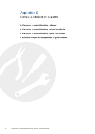 Programme de maintenance des équipements médicaux : présentation générale82
Appendice G
G.1 Technicien en matériel biomédical – débutant
G.2 Technicien en matériel biomédical – niveau intermédiaire
G.3 Technicien en matériel biomédical – poste d’encadrement
G.4 Directeur / Responsable du département de génie biomédical
Exemples de descriptions de postes
 