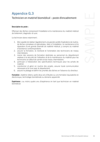 85Série technique de l’OMS sur les dispositifs médicaux
SAMPLE
Appendice G.3
Description du poste :
Effectuer des tâches comprenant l’installation et la maintenance du matériel médical
de traitement, diagnostic et suivi.
Le technicien devra notamment :
1.	 être capable de réaliser régulièrement une grande variété d’opérations de routine,
de tâches complexes et spécialisées, liées à l’installation, la maintenance et la
réparation d’une grande diversité de matériel médical, y compris du matériel
d’assistance cardiorespiratoire.
2.	 assurer la formation, le mentorat et l’orientation des techniciens de niveau
intermédiaire.
3.	 mener des sessions de formation destinées au personnel du département
relatives à la sécurité de l’utilisation et de la maintenance du matériel pour les
techniciens en début de carrière et de niveau intermédiaire.
4.	 participer à l’élaboration des spécifications techniques pour les achats de
matériel.
5.	 coordonner et gérer en routine des projets, assurer toute communication
nécessaire et le suivi avec le département.
6.	 assurer le pilotage et définir les priorités des tâches en l’absence du directeur.
Formation : diplôme obtenu après deux ans d’études ou une formation équivalente en
électronique, technologie biomédicale ou domaine apparenté.
Expérience : au moins quatre ans d’expérience en tant que technicien en matériel
biomédical.
Technicien en matériel biomédical – poste d’encadrement
 