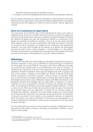 5Série technique de l’OMS sur les dispositifs médicaux
›› dispositifs médicaux par type de procédure clinique
•	 innovation, recherche et développement dans le domaine des dispositifs médicaux.
Ces documents s’adressent aux ingénieurs biomédicaux, administrateurs de la santé,
bailleurs de fonds, organisations non gouvernementales et établissements universitaires
concernés par les technologies de la santé au niveau du district, national, régional ou
mondial.
Séries sur la maintenance et l’appui externe
Trois documents de la présente série ont été spécifiquement conçus pour aider un
établissement de santé ou un ministère national de la santé à se doter d’un programme
maintenance des équipements médicaux ou améliorer le programme existant. Ils traitent
des systèmes de gestion des parcs de l’équipement médical, du maintenance, et de
gestion de maintenance assistée par ordinateur. Chacun de ces documents peut être
utilisé isolément mais ils couvrent conjointement l’ensemble des facteurs à prendre
en compte lors de la conception d’un programme de maintenance des équipements
médicaux. Une autre série complète de six volumes sur la gestion des technologies
des soins de santé, la série « How to manage » (« Comment gérer »), a été publiée à
l’intention des personnes qui travaillent pour des organismes de prestation de services
de santé dans les pays en développement, ou qui leur prêtent assistance.1
Méthodologie
Les documents de cette série ont été rédigés par des experts internationaux dans leurs
domaines respectifs, et revus par les membres du Groupe technique consultatif sur
les technologies de la santé (TAGHT). Ce groupe a été créé en 2009 pour permettre
aux professionnels expérimentés et aux représentants des pays de concevoir et
d’appliquer les instruments et les documents appropriés en vue de la réalisation des
objectifs de l’Initiative mondiale en faveur des technologies de la santé. Le groupe s’est
réuni à trois reprises : à Genève, en avril 2009, pour dresser la liste des outils et des
thèmes à actualiser ou concevoir en priorité ; à Rio de Janeiro, en novembre 2009,
pour se communiquer les progrès réalisés dans le domaine des outils de gestion des
technologies de la santé en cours d’élaboration depuis avril 2009, faire le point sur les
problèmes existants et les stratégies dans les pays pilotes, et organiser une séance
interactive au cours de laquelle les membres du groupe ont proposé de nouveaux
outils, sur la base des informations issues des exposés et débats antérieurs ; et enfin
au Caire, en juin 2010, pour finaliser les documents et aider les pays à concevoir les
plans d’action requis pour leur application. En dehors de ces réunions, experts et
conseillers ont collaboré, constituant une communauté en ligne, pour rendre compte
de l’avancement des documents. Les concepts ont été examinés plus en profondeur
à l’occasion du premier Forum mondial sur les dispositifs médicaux, en septembre
2010. Les acteurs concernés de 106 pays ont formulé des recommandations sur la
manière d’appliquer les informations contenues dans la présente série de documents
au niveau des pays.2
Tous les participants aux réunions et les personnes associées à l’élaboration de ces
documents ont été invités à remplir un formulaire de déclaration d’intérêts, et aucun
conflit n’a été constaté.
1	http://www.healthpartners-int.co.uk/our_expertise/how_to_manage_series.html
2	 Premier Forum mondial sur les dispositifs médicaux : contexte, résultats et actions futures disponible, en anglais, à l’adresse http://www.who.int/medical_devices/
gfmd_report_final.pdf (consulté en mars 2011)
 