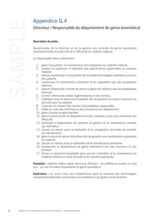 Programme de maintenance des équipements médicaux : présentation générale86
SAMPLE Appendice G.4
Description du poste :
Responsable de la direction et de la gestion des activités de génie biomédical
directement liées à la sécurité et à l’efficacité du matériel médical.
Le responsable devra notamment :
1.	 gérer l’acquisition, la maintenance et la réparation du matériel médical.
2.	 assister et superviser la rédaction des spécifications applicables au nouveau
matériel.
3.	 évaluer et participer à l’acquisition de nouvelles technologies destinées aux soins
des patients.
4.	 coordonner la maintenance préventive et les réparations par des prestataires
externes.
5.	 évaluer d’éventuels contrats de service et gérer les relations avec les prestataires
externes.
6.	 se tenir informé des textes réglementaires et des normes.
7.	 collaborer avec le personnel hospitalier afin de garantir un niveau maximum de
sécurité pour les patients.
8.	 s’assurer du respect des normes d’accréditation applicables.
9.	 veiller au suivi des directives et des procédures du département.
10.	gérer d’autres projets planifiés.
11.	gérer la productivité du département et les initiatives prises pour améliorer son
efficacité.
12.	participer à l’organisation du système de gestion de la maintenance assistée
par ordinateur.
13.	assurer en temps voulu la réalisation et la consignation de toutes les activités
de maintenance.
14.	gérer le stock de pièces détachées afin de garantir une maintenance appropriée
du matériel.
15.	assurer en temps voulu la réalisation de la maintenance préventive.
16.	représenter le département de génie biomédical lors des réunions, le cas
échéant.
17.	former le personnel hospitalier pour assurer l’utilisation et la maintenance du
matériel médical en toute sécurité et de manière appropriée.
Formation : diplôme obtenu après deux ans d’études - de préférence quatre ou cinq
ans - ou une formation équivalente en génie biomédical.
Expérience : au moins trois ans d’expérience dans le domaine des technologies
cliniques/biomédicales comprenant une expérience de gestion et de direction.
Directeur / Responsable du département de génie biomédical
 