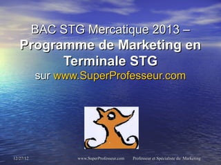 BAC STG Mercatique 2013 –
   Programme de Marketing en
         Terminale STG
           sur www.SuperProfesseur.com




12/27/12          www.SuperProfesseur.com   Professeur et Spécialiste du Marketing
 