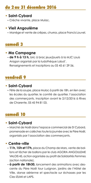 du 2 au 31 décembre 2016
• Saint-Cybard
- Crèche vivante, place Mulac.
• Vieil Angoulême
- Manège et vente de crêpes, churros, place Francis Louvel.
samedi 3
• Ma Campagne
- de 9 h à 13 h, bric à brac jeux/jouets à la MJC Louis
Aragon organisé par la ludothèque Lalud’.
Renseignements et inscriptions au 05 45 61 29 56.
vendredi 9
• Saint-Cybard
- Fête de la soupe, place Mulac à partir de 18h, en lien avec
les écoles du quartier, le comité de quartier, l’association
des commerçants. Inscription avant le 2/12/2016 à Rives
de Charente, 05 45 94 81 03.
samedi 10
• Saint-Cybard
- Marché de Noël dans l’espace commercial de St Cybard,
promenade en calèches toute la journée avec le Père Noël,
organisés par l’association des commerçants.
• Centre-ville
- 11h, 15h et 17h, place du Champ de Mars, vente de bal-
lons et lâcher de ballons par le club AGORA ANGOULEME
VALOIS 45, action organisée au profit de Solidarités Femmes
(action nationale).
- à partir de 18h30, lancement des animations avec des-
cente du Père Noël tour Lusignan, jardins de l’Hôtel de
Ville, danse aérienne et spectacle sur échasses par les
Cies IZUMI et LAPS.
 