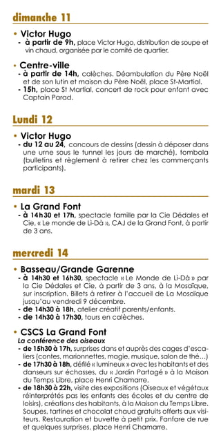 dimanche 11
• Victor Hugo
-  à partir de 9h, place Victor Hugo, distribution de soupe et
vin chaud, organisée par le comité de quartier.
• Centre-ville
- à partir de 14h, calèches. Déambulation du Père Noël
et de son lutin et maison du Père Noël, place St-Martial.
- 15h, place St Martial, concert de rock pour enfant avec
Captain Parad.
Lundi 12
• Victor Hugo
- du 12 au 24, concours de dessins (dessin à déposer dans
une urne sous le tunnel les jours de marché), tombola
(bulletins et règlement à retirer chez les commerçants
participants).
mardi 13
• La Grand Font
- à 14 h 30 et 17h, spectacle famille par la Cie Dédales et
Cie, « Le monde de Lì-Dà », CAJ de la Grand Font, à partir
de 3 ans.
mercredi 14
• Basseau/Grande Garenne
- à 14h30 et 16h30, spectacle « Le Monde de Lì-Dà » par
la Cie Dédales et Cie, à partir de 3 ans, à la Mosaïque,
sur inscription. Billets à retirer à l’accueil de La Mosaïque
jusqu’au vendredi 9 décembre.
- de 14h30 à 18h, atelier créatif parents/enfants.
- de 14h30 à 17h30, tours en calèches.
• CSCS La Grand Font
La conférence des oiseaux
- de 15h30 à 17h, surprises dans et auprès des cages d’esca-
liers (contes, marionnettes, magie, musique, salon de thé…)
- de 17h30 à 18h, défilé « lumineux » avec les habitants et des
danseurs sur échasses, du « Jardin Partagé » à la Maison
du Temps Libre, place Henri Chamarre.
- de 18h30 à 22h, visite des expositions (Oiseaux et végétaux
réinterprétés pas les enfants des écoles et du centre de
loisirs), créations des habitants, à la Maison du Temps Libre.
Soupes, tartines et chocolat chaud gratuits offerts aux visi-
teurs. Restauration et buvette à petit prix. Fanfare de rue
et quelques surprises, place Henri Chamarre.
 