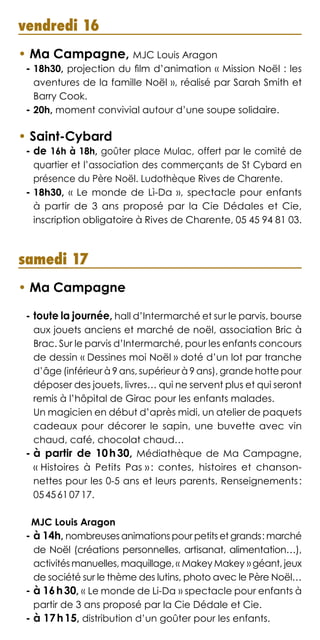 vendredi 16
• Ma Campagne, MJC Louis Aragon
- 18h30, projection du film d’animation « Mission Noël : les
aventures de la famille Noël », réalisé par Sarah Smith et
Barry Cook.
- 20h, moment convivial autour d’une soupe solidaire.
• Saint-Cybard
- de 16h à 18h, goûter place Mulac, offert par le comité de
quartier et l’association des commerçants de St Cybard en
présence du Père Noël. Ludothèque Rives de Charente.
- 18h30, « Le monde de Lì-Da », spectacle pour enfants
à partir de 3 ans proposé par la Cie Dédales et Cie,
inscription obligatoire à Rives de Charente, 05 45 94 81 03.
samedi 17
• Ma Campagne
- toute la journée, hall d’Intermarché et sur le parvis, bourse
aux jouets anciens et marché de noël, association Bric à
Brac. Sur le parvis d’Intermarché, pour les enfants concours
de dessin « Dessines moi Noël » doté d’un lot par tranche
d’âge (inférieur à 9 ans, supérieur à 9 ans), grande hotte pour
déposer des jouets, livres… qui ne servent plus et qui seront
remis à l’hôpital de Girac pour les enfants malades.	
Un magicien en début d’après midi, un atelier de paquets
cadeaux pour décorer le sapin, une buvette avec vin
chaud, café, chocolat chaud…
- à partir de 10 h 30, Médiathèque de Ma Campagne,
« Histoires à Petits Pas » : contes, histoires et chanson-
nettes pour les 0-5 ans et leurs parents. Renseignements :
05 45 61 07 17.
MJC Louis Aragon
- à 14h, nombreuses animations pour petits et grands : marché
de Noël (créations personnelles, artisanat, alimentation…),
activités manuelles, maquillage, « Makey Makey » géant, jeux
de société sur le thème des lutins, photo avec le Père Noël…
- à 16 h 30, « Le monde de Li-Da » spectacle pour enfants à
partir de 3 ans proposé par la Cie Dédale et Cie.
- à 17 h 15, distribution d’un goûter pour les enfants.
 