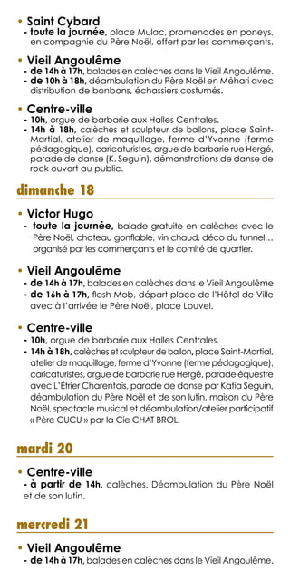 dimanche 18
• Victor Hugo
-  toute la journée, balade gratuite en calèches avec le
Père Noël, chateau gonflable, vin chaud, déco du tunnel…
organisé par les commerçants et le comité de quartier.
• Vieil Angoulême
- de 14h à 17h, balades en calèches dans le Vieil Angoulême
- de 16h à 17h, flash Mob, départ place de l’Hôtel de Ville
avec à l’arrivée le Père Noël, place Louvel.
• Centre-ville
- 10h, orgue de barbarie aux Halles Centrales.
- 14h à 18h, calèches et sculpteur de ballon, place Saint-Martial,
atelier de maquillage, ferme d’Yvonne (ferme pédagogique),
caricaturistes, orgue de barbarie rue Hergé, parade équestre
avec L’Étrier Charentais, parade de danse par Katia Seguin,
déambulation du Père Noël et de son lutin, maison du Père
Noël, spectacle musical et déambulation/atelier participatif
« Père CUCU » par la Cie CHAT BROL.
mardi 20
• Centre-ville
- à partir de 14h, calèches. Déambulation du Père Noël
et de son lutin.
mercredi 21
• Vieil Angoulême
- de 14h à 17h, balades en calèches dans le Vieil Angoulême.
• Saint Cybard
- toute la journée, place Mulac, promenades en poneys,
en compagnie du Père Noël, offert par les commerçants.
• Vieil Angoulême
- de 14h à 17h, balades en calèches dans le Vieil Angoulême.
- de 10h à 18h, déambulation du Père Noël en Méhari avec
distribution de bonbons, échassiers costumés.
• Centre-ville
- 10h, orgue de barbarie aux Halles Centrales.
- 14h à 18h, calèches et sculpteur de ballons, place Saint-
Martial, atelier de maquillage, ferme d’Yvonne (ferme
pédagogique), caricaturistes, orgue de barbarie rue Hergé,
parade de danse (K. Seguin), démonstrations de danse de
rock ouvert au public.
 