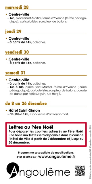mercredi 28
• Centre-ville
- 14h, place Saint-Martial, ferme d’Yvonne (ferme pédago-
gique), caricaturistes, sculpteur de ballons.
jeudi 29
• Centre-ville
- à partir de 14h, calèches.
vendredi 30
• Centre-ville
- à partir de 14h, calèches.
samedi 31
• Centre-ville
- à partir de 14h, calèches.
- 14h à 18h, place Saint-Martial, ferme d’Yvonne (ferme
pédagogique), caricaturistes, sculpteur de ballons, parade
de danse par Katia Seguin, rue Hergé.
du 8 au 26 décembre
• Hôtel Saint-Simon
- de 10h à 19h, expo-vente d’artisanat d’art.
Réalisation :servicecommunication/Villed’Angoulême-novembre 2016
Programme susceptible de modifications.
Plus d’infos sur : www.angouleme.fr
Lettres au Père Noël
Pour déposer les courriers adressés au Père Noël,
une boîte aux lettres sera disponible dans la cour de
l’Hôtel de Ville à partir du 7 décembre et jusqu’au
20 décembre.
 