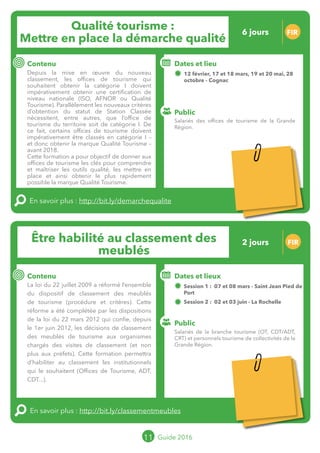 Le grand chamboulement de la
location saisonnière
23/07 JT
Contenu
E
En savoir plus :
Public
Date et lieu
Po x : xx
o
11 Guide 2016
Le grand chamboulement de la
location saisonnière
23/07 JT
Contenu
E
En savoir plus :
Public
Date et lieu
Po x : xx
o
Être habilité au classement des
meublés
FIR
Contenu
La loi du 22 juillet 2009 a réformé l’ensemble
du dispositif de classement des meublés
de tourisme (procédure et critères). Cette
réforme a été complétée par les dispositions
de la loi du 22 mars 2012 qui confie, depuis
le 1er juin 2012, les décisions de classement
des meublés de tourisme aux organismes
chargés des visites de classement (et non
plus aux préfets). Cette formation permettra
d’habiliter au classement les institutionnels qui
le souhaitent (offices de tourisme, ADT/CDT...).
En savoir plus : http://bit.ly/classementmeubles
Public
Dates et lieux
Session 1 : 07 et 08 mars - Saint Jean Pied de
Port
Session 2 : 02 et 03 juin - La Rochelle
Intervenante : Olivia MAZUE, AUTHENTIS
11 Guide 2016
Qualité tourisme :
Mettre en place la démarche qualité
FIR
Contenu
Depuis la mise en œuvre du nouveau
classement, les offices de tourisme qui
souhaitent obtenir la catégorie I doivent
impérativement obtenir une certification de
niveau nationale (ISO, AFNOR ou Qualité
Tourisme). Parallèlement les nouveaux critères
d’obtention du statut de Station Classée
nécessitent, entre autres, que l’office de
tourisme du territoire soit de catégorie I. De
ce fait, certains offices de tourisme doivent
impérativement être classés en catégorie I –
et donc obtenir la marque Qualité Tourisme –
avant 2018.
Cette formation a pour objectif de donner aux
offices de tourisme les clés pour comprendre
et maîtriser les outils qualité, les mettre en
place et ainsi obtenir le plus rapidement
possible la marque Qualité Tourisme.
En savoir plus : http://bit.ly/demarchequalite
Public
Dates et lieu
Dates 2016 : 20 mai, 9 et 10 juin, 6 et 7
octobre - Cognac
+ 1 journée en audit croisé, date à définir avec
le groupe
Dates 2017 : les six autres dates seront fixées
entre l’intervenant et le groupe
Intervenant : Cédric NAFFRICHOUX, Gironde Tourisme
Salariés des offices de tourisme de la Grande
Région.
Salariés de la branche tourisme (OT, CDT/ADT,
CRT) et personnels tourisme de collectivités de la
Grande Région.
2 jours
12 jours
Tarification : T1 + T2
(cf. p2)
Leréseau
au service du ré
seau
MOPA LAB
Tarification : T1 + T2
(cf. p2)
 