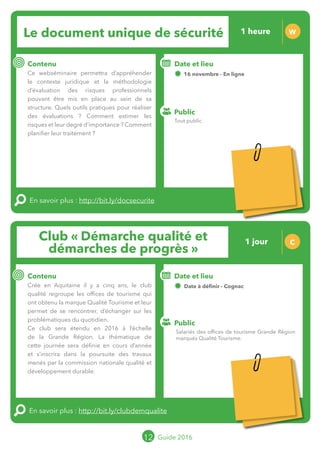 Le grand chamboulement de la
location saisonnière
23/07 JT
Contenu
E
En savoir plus :
Public
Date et lieu
Po x : xx
o
Le grand chamboulement de la
location saisonnière
23/07 JT
Contenu
E
En savoir plus :
Public
Date et lieu
Po x : xx
o
Club « Démarche qualité et
démarches de progrès »
C
Contenu
Crée en Aquitaine il y a cinq ans, le club
qualité regroupe les offices de tourisme qui
ont obtenu la marque Qualité Tourisme et leur
permet de se rencontrer, d’échanger sur les
problématiques du quotidien.
Ce club sera étendu en 2016 à l’échelle
de la Grande Région. La thématique de
cette journée sera définie en cours d’année
et s’inscrira dans la poursuite des travaux
menés par la commission nationale qualité et
développement durable.
En savoir plus : http://bit.ly/clubdemqualite
Public
Date et lieu
Date à définir - Cognac
Organisation : MOPA, CRT Limousin, FROTSI
Poitou-Charentes avec de nombreux intervenants
du réseau ; Partenariat avec Gironde Tourisme et
CDT Landes
12 Guide 2016
Le document unique de sécurité W
Contenu
Ce webséminaire permettra d’appréhender
le contexte juridique et la méthodologie
d’évaluation des risques professionnels
pouvant être mis en place au sein de sa
structure. Quels outils pratiques pour réaliser
des évaluations ? Comment estimer les
risques et leur degré d’importance ? Comment
planifier leur traitement ?
En savoir plus : http://bit.ly/docsecurite
Public
Date et lieu
16 novembre - En ligne
o
Tout public
Salariés des offices de tourisme Grande Région
marqués Qualité Tourisme.
1 heure
1 jour
Tarification : T5
(cf. p2)
Tarification : T2
(cf. p2)
 