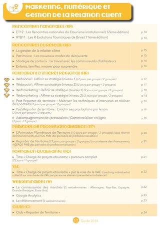 13 Guide 2016
Marketing, numérique et
gestion de la relation client
Rencontres nationales (RN)
▶▶ ET12 : Les Rencontres nationales du Etourisme institutionnel (12ème édition)
▶▶ RTB11 : Les R-Evolutions Touristiques de Brive (11ème édition)
p 14
p 14
Rencontres du réseau (RR)
▶▶ La gestion de la relation client
▶▶ Patrimoine : Les nouveaux modes de découverte
▶▶ Stratégie de contenu : Le travail avec les communautés d’utilisateurs
▶▶ Enfants, familles, innover pour surprendre
p 15
p 15
p 16
p 16
Formations d’intérêt régional (FIR)
▶▶ Websocial : Définir sa stratégie (niveau 1) (2 jours par groupe / 2 groupes)
▶▶ Websocial : Affiner sa stratégie (niveau 2) (2 jours par groupe / 2 groupes)
▶▶ Webmarketing : Définir sa stratégie (niveau 1) (2 jours par groupe / 2 groupes)
▶▶ Webmarketing : Affiner sa stratégie (niveau 2) (2 jours par groupe / 2 groupes)
▶▶ Post-Reporter de territoire : Maîtriser les techniques d’interviews et réaliser
des portraits (2 jours par groupe / 2 groupes)
▶▶ Post-Reporter de territoire : Enrichir ses productions par le son
(2 jours par groupe / 2 groupes)
▶▶ Accompagnement des prestataires : Commercialiser en ligne
(3 jours / 1 groupe)
p 17
p 17
p 18
p 18
p 19
p 19
p 20
Périodes de professionnalisation (PP)
▶▶ Animation Numérique de Territoire (10 jours par groupe / 2 groupes) (sous réserve des
financements AGEFOS-PME des périodes de professionnalisation)
▶▶ Reporter de Territoire (12 jours par groupe / 2 groupes) (sous réserve des financements
AGEFOS-PME des périodes de professionnalisation)
p 20
p 21
Formation qualifiante (FQ)
▶▶ Titre « Chargé de projets etourisme » parcours complet (22 jours / 1 groupe)
(sous réserve des financements AGEFOS-PME des périodes de professionnalisation)
p 21
VAE
▶▶ Titre « Chargé de projets etourisme » par la voie de la VAE (coaching individuel et
collectif sur une durée de 24h par personne altenant présentiel et à distance)
p 22
Webséminaires (W)
▶▶ La connaissance des marchés (5 webséminaires : Pays-Bas, Allemagne, Espagne,
Grande-Bretagne, Etats-Unis)
▶▶ Google Analytics
▶▶ Le référencement (3 webséminaires)
p 22
p 23
p 23
cLUBs (C)
▶▶ Club « Reporter de Territoire » p 24
 