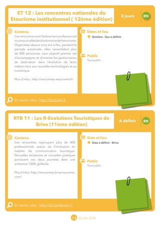 Le grand chamboulement de la
location saisonnière
23/07 JT
Contenu
E
En savoir plus :
Public
Date et lieu
Po x : xx
o
14 Guide 2016
Le grand chamboulement de la
location saisonnière
23/07 JT
Contenu
E
En savoir plus :
Public
Date et lieu
Po x : xx
o
RTB 11 : Les R-Evolutions Touristiques de
Brive (11ème édition)
RN
Contenu
Ces rencontres regroupent plus de 400
professionnels autour de l’innovation en
matière de communication touristique.
Nouvelles tendances et nouvelles pratiques
ponctuent ces deux journées dans une
ambiance 100% gaillarde.
Plus d’infos :
http://rencontres.brive-tourisme.com/
En savoir plus : http://bit.ly/rtbrive11
Public
Date et lieu
Date à définir - Brive
Organisation : Brive Tourisme
o
ET 12 : Les rencontres nationales du
Etourisme institutionnel ( 12ème édition)
RN
Contenu
Ces rencontres sont l’événement professionnel
incontournabledansledomainedel’etourisme.
Organisées depuis cinq ans à Pau, pendant la
période automnale, elles rassemblent plus
de 800 personnes. Leur objectif premier est
d’accompagner et d’orienter les gestionnaires
de destination dans l’évolution de leurs
métiers face aux nouvelles technologies et au
numérique.
Plus d’infos :
http://rencontres-etourisme.fr/
En savoir plus : http://bit.ly/et12
Public
Dates et lieu
Octobre - lieu à définiro
Tout public
Tout public
3 jours
A définir
Tarification et inscrition spécifique à l’organisateur
Tarification et inscrition spécifique à l’organisateur
 