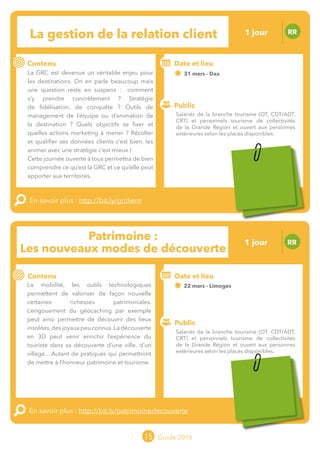 Le grand chamboulement de la
location saisonnière
23/07 JT
Contenu
E
En savoir plus :
Public
Date et lieu
Po x : xx
o
15 Guide 2016
Le grand chamboulement de la
location saisonnière
23/07 JT
Contenu
E
En savoir plus :
Public
Date et lieu
Po x : xx
o
Patrimoine :
Les nouveaux modes de découverte
RR
Contenu
La mobilité, les outils technologiques
permettent de valoriser de façon nouvelle
certaines richesses patrimoniales.
L’engouement du géocaching par exemple
peut ainsi permettre de découvrir des lieux
insolites,desjoyauxpeuconnus.Ladécouverte
en 3D peut venir enrichir l’expérience du
touriste dans sa découverte d’une ville, d’un
village... Autant de pratiques qui permettront
de mettre à l’honneur patrimoine et tourisme.
En savoir plus : http://bit.ly/patrimoinedecouverte
Public
Date et lieu
22 mars - Limoges
Organisation : MOPA, CRT Limousin, FROTSI
Poitou-Charentes avec de nombreux interve-
nants du secteur public et privéo
La gestion de la relation client RR
Contenu
La GRC est devenue un véritable enjeu pour
les destinations. On en parle beaucoup mais
une question reste en suspens : comment
s’y prendre concrètement ? Stratégie
de fidélisation, de conquête ? Outils de
management de l’équipe ou d’animation de
la destination ? Quels objectifs se fixer et
quelles actions marketing à mener ? Récolter
et qualifier ses données clients c’est bien, les
animer avec une stratégie c’est mieux !
Cette journée ouverte à tous permettra de bien
comprendre ce qu’est la GRC et ce qu’elle peut
apporter aux territoires.
En savoir plus : http://bit.ly/grclient
Public
Date et lieu
31 mars - Dax
Organisation : MOPA, CRT Limousin, FROTSI
Poitou-Charentes avec de nombreux intervenants
du secteur public et privé
Salariés de la branche tourisme (OT, CDT/ADT,
CRT) et personnels tourisme de collectivités
de la Grande Région et ouvert aux personnes
extérieures selon les places disponibles.
Salariés de la branche tourisme (OT, CDT/ADT,
CRT) et personnels tourisme de collectivités
de la Grande Région et ouvert aux personnes
extérieures selon les places disponibles.
1 jour
1 jour
Tarification : T1 + T2
(cf. p2)
Tarification : T1 + T2
(cf. p2)
 
