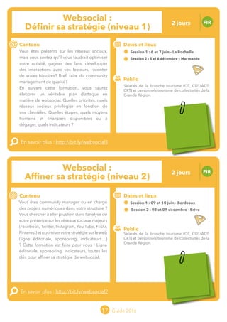 Le grand chamboulement de la
location saisonnière
23/07 JT
Contenu
E
En savoir plus :
Public
Date et lieu
Po x : xx
o
17 Guide 2016
Le grand chamboulement de la
location saisonnière
23/07 JT
Contenu
E
En savoir plus :
Public
Date et lieu
Po x : xx
o
Websocial :
Affiner sa stratégie (niveau 2)
FIR
Contenu
Vous êtes community manager ou en charge
des projets numériques dans votre structure ?
Vous chercher à aller plus loin dans l’analyse
de votre présence sur les réseaux sociaux
majeurs (Facebook, Twitter, Instagram,
YouTube, Flickr, Pinterest) et optimiser votre
stratégie sur le web ?
Ligne éditoriale, sponsoring, indicateurs,
toutes les clés pour affiner sa stratégie de
websocial.
Cette formation est faite pour vous !
En savoir plus : http://bit.ly/websocial2
Public
Dates et lieux
Session 1 : 09 et 10 juin - Bordeaux
Session 2 : 08 et 09 décembre - Brive
Intervenant : Benoît DUDRAGNE, ID-REZO
17
Websocial :
Définir sa stratégie (niveau 1)
FIR
Contenu
Vous êtes présents sur les réseaux sociaux,
mais vous sentez qu’il vous faudrait optimiser
votre activité, gagner des fans, développer
des interactions avec vos lecteurs, raconter
de vraies histoires ? Bref, faire du community
management de qualité ?
En suivant cette formation, vous saurez
élaborer un véritable plan d’attaque en
matière de websocial. Quelles priorités, quels
réseaux sociaux privilégier en fonction de vos
clientèles ? Quelles étapes, quels moyens
humains et financiers disponibles ou à
dégager ? Quels indicateurs ?
En savoir plus : http://bit.ly/websocial1
Public
Dates et lieux
Session 1 : 06 et 07 juin - La Rochelleo
Session 2 : 05 et 06 décembre - Marmande
Intervenant : Benoît DUDRAGNE, ID-REZO
Salariés de la branche tourisme (OT, CDT/ADT,
CRT) et personnels tourisme de collectivités de la
Grande Région.
Salariés de la branche tourisme (OT, CDT/ADT,
CRT) et personnels tourisme de collectivités de la
Grande Région.
2 jours
2 jours
Tarification : T1 + T2
(cf. p2)
Tarification : T1 + T2
(cf. p2)
 