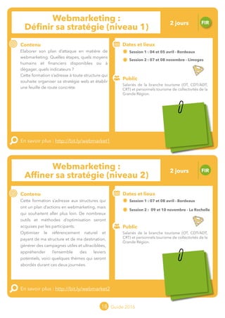 Le grand chamboulement de la
location saisonnière
23/07 JT
Contenu
E
En savoir plus :
Public
Date et lieu
Po x : xx
o
18 Guide 2016
Le grand chamboulement de la
location saisonnière
23/07 JT
Contenu
E
En savoir plus :
Public
Date et lieu
Po x : xx
o
Webmarketing :
Affiner sa stratégie (niveau 2)
FIR
Contenu
Cette formation s’adresse aux structures qui
ont un plan d’actions en webmarketing, mais
qui souhaitent aller plus loin. De nombreux
outils et méthodes d’optimisation seront
acquises par les participants.
Optimiser le référencement naturel et
payant de ma structure et de ma destination,
générer des campagnes utiles et ultraciblées,
appréhender l’ensemble des leviers
potentiels, voici quelques thèmes qui seront
abordés durant ces deux journées.
En savoir plus : http://bit.ly/webmarket2
Public
Dates et lieux
Session 1 : 07 et 08 avril - Bordeaux
Session 2 : 09 et 10 novembre - La Rochelle
Intervenant : Ludovic RENOULT,
TRIPLE LOOTZ
o
18
Webmarketing :
Définir sa stratégie (niveau 1)
FIR
Contenu
Elaborer son plan d’attaque en matière de
webmarketing. Quelles étapes, quels moyens
humains et financiers disponibles ou à
dégager ? Quels indicateurs ?
Cette formation s’adresse à toute structure qui
souhaite organiser sa stratégie web et établir
une feuille de route concrète.
En savoir plus : http://bit.ly/webmarket1
Public
Dates et lieux
Session 1 : 04 et 05 avril - Bordeaux
Session 2 : 07 et 08 novembre - Limoges
Intervenant : Kevin GALLOT, INFLEXIA
Salariés de la branche tourisme (OT, CDT/ADT,
CRT) et personnels tourisme de collectivités de la
Grande Région.
Salariés de la branche tourisme (OT, CDT/ADT,
CRT) et personnels tourisme de collectivités de la
Grande Région.
2 jours
2 jours
Tarification : T1 + T2
(cf. p2)
Tarification : T1 + T2
(cf. p2)
 